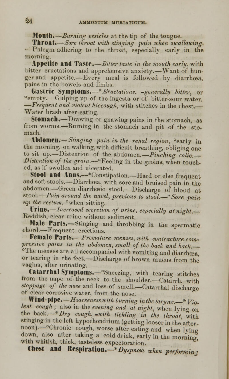 AMMONIUM MURIATICUM. Mouth.—Burning vesicles at the tip of the tongue. Throat.—Sore throat with stinging pain when swallowing. •—Phlegm adhering to the throat, especially early in the morning. Appetite and Taste.—Bitter taste in the mouth early, with bitter eructations and apprehensive anxiety.—Want of hun- ger and appetite.—Every meal is followed by diarrhoea, pains in the bowels and limbs. Gastric Symptoms.— * Eructations, -generally bitter, or °empty. Gulping up of the ingesta or of bitter-sour water. —Frequent and violent hiccough, with stitches in the chest.— Water brash after eating. Stomach.—Drawing or gnawing pains in the stomach, as from worms.—Burning in the stomach and pit of the sto- mach. Abdomen.— Stinging pain in the renal region, °early in the morning, on walking, with difficult breathing, obliging one to sit up.—Distention of the abdomen.—Pinching colic. Distention of the groin.—°Feeling in the groins, when touch- ed, as if swollen and ulcerated. StOOl and Anus.—*Constipation.—Hard or else frequent and soft stools.—Diarrhoea, with sore and bruised pain in the abdomen.—Green diarrhoeic stool.—Discharge of blood at stool.—Pain around the navel, previous to stool.—*Sore pain up the rectum, °when sitting. Urine.—Increased secretion of urine, especially at night. Reddish, clear urine without sediment. Male Parts.—Stinging and throbbing in the spermatic chord.—Frequent erections. Female Parts.—Premature menses, with contracture-com- pressive pains in the abdomen, small of the back and back. °The menses are all accompanied with vomiting and diarrhoea or tearing in the feet.—Discharge of brown mucus from the vagina, after urinating. Catarrhal Symptoms.—°Sneezing, with tearing stitches from the nape of the neck to the shoulder.—Catarrh, with stoppage of the nose and loss of smell.—Catarrhal discharge of clear corrosive water, from the nose. Wind-pipe.—Hoarseness with burning in the larynx. * Vio- lent cough ; also in the evening and at nisht, when lyin<* on the back.— *Dry cough, -with tickling in the throat, with stinging in the left hypochondrium (getting looser in the after- noon). —°Chronic cough, worse after eating and when lying down, also after taking a cold drink, earlv in the morning with whitish, thick, tasteless expectoration. €hCSt and Respiration.—Dyspnoea when performinj