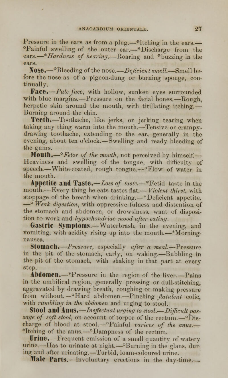 Pressure in the ears as from a plug.—*Itching in the ears.— °Painful swelling of the outer ear.—*Discharge from the ears.—*Hardness of hearing.—Roaring and *buzzing in the ears. IVOSC.—*Bleeding of the nose.—Deficient smell.—Smell be- fore the nose as of a pigeon-dung or burning sponge, con- tinually. Face*—Paleface, with hollow, sunken eyes surrounded with blue margins.—Pressure on the facial bones.—Rough, herpetic skin around the mouth, with titillating itching.— Burning around the chin. Teeth.—Toothache, like jerks, or jerking tearing when taking any thing warm into the mouth.—Tensive or crampy- drawing toothache, extending to the ear, generally in the evening, about ten o'clock.—Swelling and ready bleeding of the gums. Mouth,—°Fetor of the mouth, not perceived by himself.— Heaviness and swelling of the tongue, with difficulty of speech,—White-coated, rough tongue.—°Flow of water in the mouth. Appetite and Taste.—Loss of taste.—*Fetid taste in the mouth.—Every thing he eats tastes flat.— Violent thirst, with stoppage of the breath when drinking.—^Deficient appetite. —° Weak digestion, with oppressive fulness and distention of the stomach and abdomen, or drowsiness, want of disposi- tion to work and hypochondriac mood after eating. Gastric Symptoms.—Waterbrash/in the evening, and vomiting, with acidity rising up into the mouth.—*Morning- nausea. Stomach.—Pressure, especially after a meal.—Pressure in the pit of the stomach, early, on waking.—Bubbling in the pit of the stomach, with shaking in that part at every step. Abdomen.—*Pressure in the region of the liver.—Pains in the umbilical region, generally pressing or dull-stitching, aggravated by drawing breath, coughing or making pressure from without. —°Hard abdomen.—Pinching flatulent colic, with rumbling in the abdomen and urging to stool. StOOl and AnUS.—Ineffectual urging to stool.—Difficult pas- sage of soft stool, on account of torpor of the rectum.—°Dis- charge of blood at stool.—°Painful varices of the anus.— *Itching of the anus.—°Dampness of the rectum. Urine.—Frequent emission of a small quantity of watery urine.—Has to urinate at night.—°Burning in the glans, dur- ing and utter urinating.—Turbid, loam-coloured urine. Wale Parts.—Involuntary erections in the day-time.—