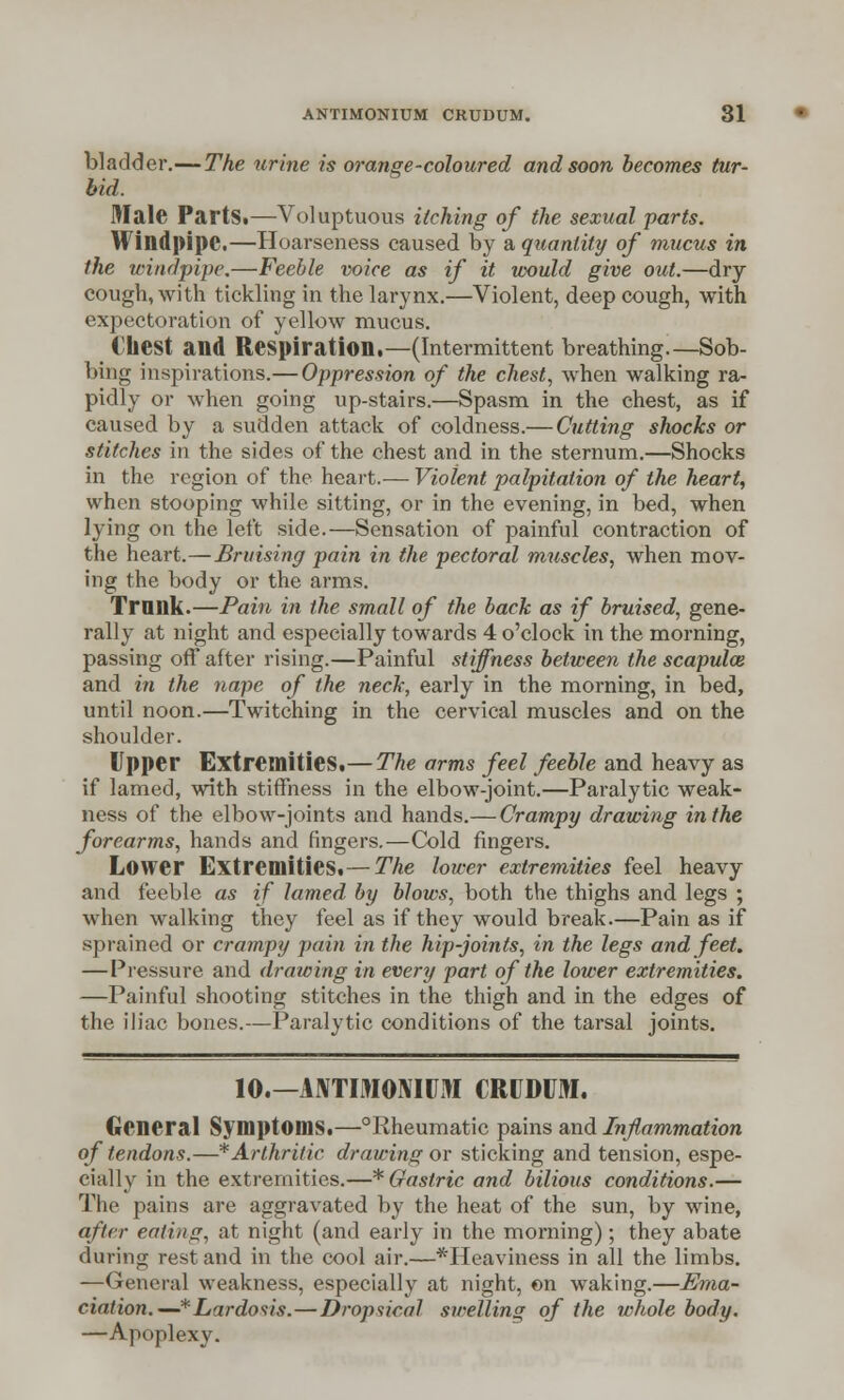 bladder.—The urine is orange-coloured and soon becomes tur- bid. Male PartSi—Voluptuous itching of the sexual parts. Windpipe.—Hoarseness caused by a quantity of mucus in the windpipe.—Feeble voice as if it would give out.—dry- cough, with tickling in the larynx.—Violent, deep cough, with expectoration of yellow mucus. Chest and Respiration,—(Intermittent breathing.—Sob- bing inspirations.— Oppression of the chest, when walking ra- pidly or when going up-stairs.—Spasm in the chest, as if caused by a sudden attack of coldness.— Cutting shocks or stitches in the sides of the chest and in the sternum.—Shocks in the region of the heart.— Violent palpitation of the heart, when stooping while sitting, or in the evening, in bed, when lying on the left side.—Sensation of painful contraction of the heart.—Bruising pain in the pectoral muscles, when mov- ing the body or the arms. Trunk.—Pain in the small of the back as if bruised, gene- rally at night and especially towards 4 o'clock in the morning, passing off after rising.—Painful stiffness between the scapula} and in the nape of the neck, early in the morning, in bed, until noon.—Twitching in the cervical muscles and on the shoulder. Upper Extremities.— The arms feel feeble and heavy as if lamed, with stiffness in the elbow-joint.—Paralytic weak- ness of the elbow-joints and hands.— Crampy drawing in the forearms, hands and ringers.—Cold fingers. Lower Extremities,— The lower extremities feel heavy and feeble as if lamed by blows, both the thighs and legs ; when walking they feel as if they would break.—Pain as if sprained or crampy pain in the hip-joints, in the legs and feet. —Pressure and drawing in every part of the lower extremities. —Painful shooting stitches in the thigh and in the edges of the iliac bones.—Paralytic conditions of the tarsal joints. 10.—ANTIMOMUM CRUDUM. General Symptoms.—°Rheumatic pains and Inflammation of tendons.—* Arthritic drawing or sticking and tension, espe- cially in the extremities.—* Gastric and bilious conditions.— The pains are aggravated by the heat of the sun, by wine, after eating, at night (and early in the morning); they abate during rest and in the cool air.—*Heaviness in all the limbs. —General weakness, especially at night, on waking.—-Ema- ciation.—* Lordosis.—Dropsical swelling of the whole body. —Apoplexy.