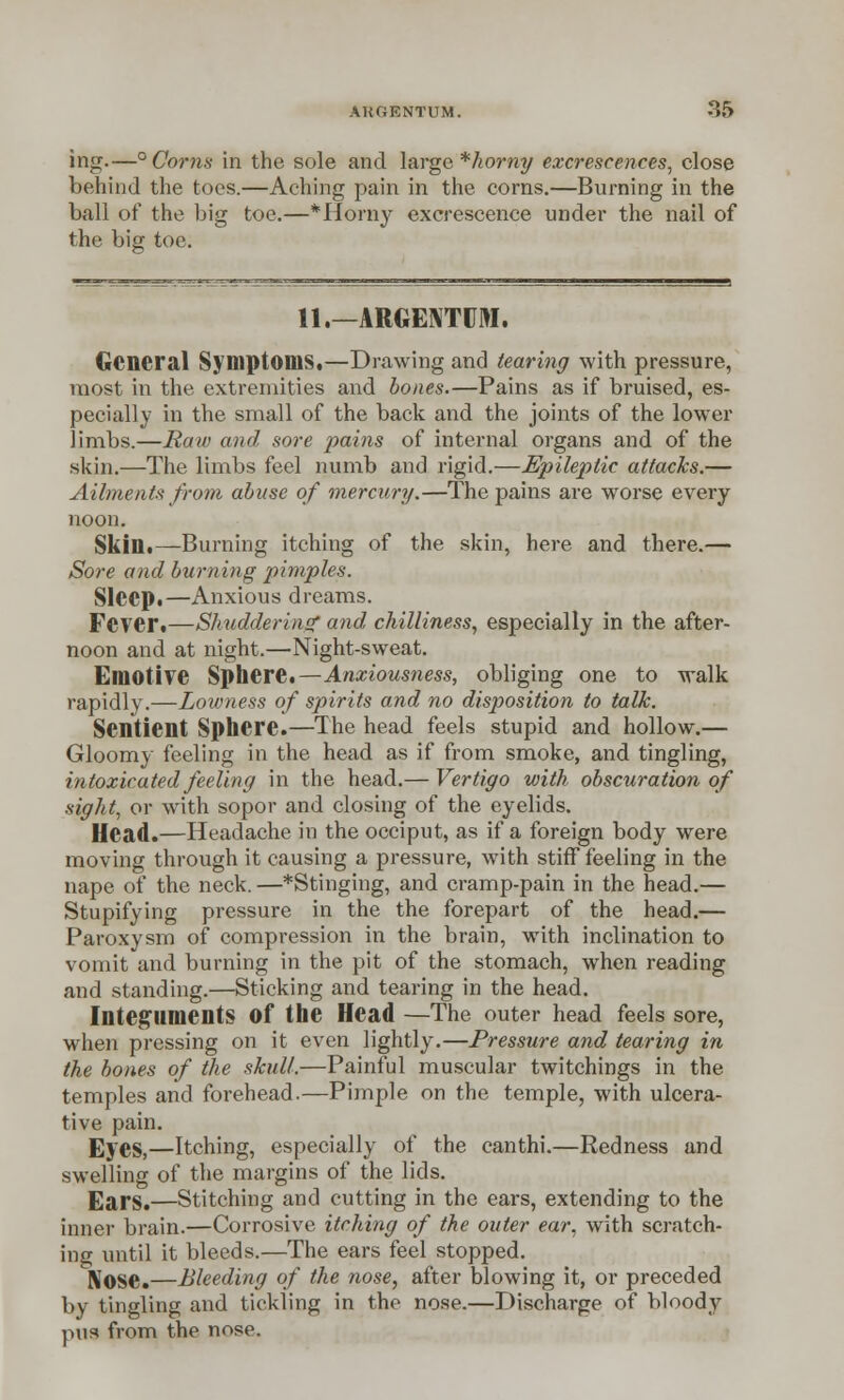 ing.—° Corns in the sole and large * horny excrescences, close behind the toes.—Aching pain in the corns.—Burning in the ball of the big toe.—*Horny excrescence under the nail of the big toe, 11.—ARGENTUM. General Symptoms.—Drawing and tearing with pressure, most in the extremities and bones.—Pains as if bruised, es- pecially in the small of the back and the joints of the lower limbs.—Raw and sore pains of internal organs and of the skin.—The limbs feel numb and rigid.—Epileptic attacks.— Ailments from abuse of mercury.—The pains are worse every noon. Skin.—Burning itching of the skin, here and there.— Sore and burning pimples. Sleep.—Anxious dreams. Fever.—Shuddering and chilliness, especially in the after- noon and at night.—Night-sweat. Emotive Sphere.—Anxiousness, obliging one to walk rapidly.—Lowness of spirits and no disposition to talk. Sentient Sphere.—The head feels stupid and hollow.— Gloomy feeling in the head as if from smoke, and tingling, intoxicated feeling in the head.— Vertigo with obscuration of ■sight, or with sopor and closing of the eyelids. Ulead.—Headache in the occiput, as if a foreign body were moving through it causing a pressure, with stiff feeling in the nape of the neck. —*Stinging, and cramp-pain in the head.— Stupifying pressure in the the forepart of the head.— Paroxysm of compression in the brain, with inclination to vomit and burning in the pit of the stomach, when reading and standing.—Sticking and tearing in the head. Integuments Of the Head —The outer head feels sore, when pressing on it even lightly.—Pressure and tearing in the bones of the skull.—Painful muscular twitchings in the temples and forehead.—Pimple on the temple, with ulcera- tive pain. Eyes,—Itching, especially of the canthi.—Redness and swelling of the margins of the lids. Ears.—Stitching and cutting in the ears, extending to the inner brain.—Corrosive itching of the outer ear, with scratch- ing until it bleeds.—The ears feel stopped. Nose.—Bleeding of the nose, after blowing it, or preceded by tingling and tickling in the nose.—Discharge of bloody pus from the nose.