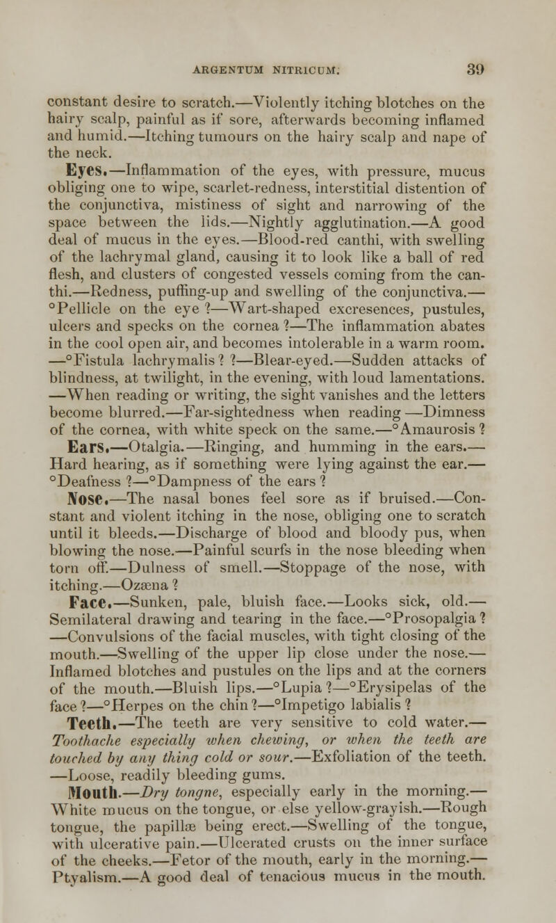 constant desire to scratch.—Violently itching blotches on the hairy scalp, painful as if sore, afterwards becoming inflamed and humid.—Itching tumours on the hairy scalp and nape of the neck. EyeSt—Inflammation of the eyes, with pressure, mucus obliging one to wipe, scarlet-redness, interstitial distention of the conjunctiva, mistiness of sight and narrowing of the space between the lids.—Nightly agglutination.—A good deal of mucus in the eyes.—Blood-red canthi, with swelling of the lachrymal gland, causing it to look like a ball of red flesh, and clusters of congested vessels coming from the can- thi.—Redness, puffing-up and swelling of the conjunctiva.— °Pellicle on the eye 1—Wart-shaped excresences, pustules, ulcers and specks on the cornea ?—The inflammation abates in the cool open air, and becomes intolerable in a warm room. —Fistula lachrymalis ? 1—Blear-eyed.—Sudden attacks of blindness, at twilight, in the evening, with loud lamentations. —When reading or writing, the sight vanishes and the letters become blurred.—Far-sightedness when reading —Dimness of the cornea, with white speck on the same.—°Amaurosis'? Ears.—Otalgia.—Ringing, and humming in the ears.— Hard hearing, as if something were lying against the ear.— °Deafness 1—°Dampness of the ears 1 Nose.—The nasal bones feel sore as if bruised.—Con- stant and violent itching in the nose, obliging one to scratch until it bleeds.—Discharge of blood and bloody pus, when blowing the nose.—Painful scurfs in the nose bleeding when torn off.—Dulness of smell.—Stoppage of the nose, with itching.—Ozaena ? Face.—Sunken, pale, bluish face.—Looks sick, old.— Semilateral drawing and tearing in the face.—Prosopalgia ? —Convulsions of the facial muscles, with tight closing of the mouth.—Swelling of the upper lip close under the nose.— Inflamed blotches and pustules on the lips and at the corners of the mouth.—Bluish lips.—°Lupia 1—°Erysipelas of the face <i—°Herpes on the chin 1—°Impetigo labialis 1 Teeth.—The teeth are very sensitive to cold water.— Toothache especially lohen chewing, or when the teeth are touched by any thing cold or sour.—Exfoliation of the teeth. —Loose, readily bleeding gums. Mouth.—Dry tongne, especially early in the morning.— White mucus on the tongue, or else yellow-grayish.—Rough tongue, the papillce being erect.—Swelling of the tongue, with ulcerative pain.—Ulcerated crusts on the inner surface of the cheeks.—Fetor of the mouth, early in the morning.— Ptyalism.—A good deal of tenacious mucus in the mouth.