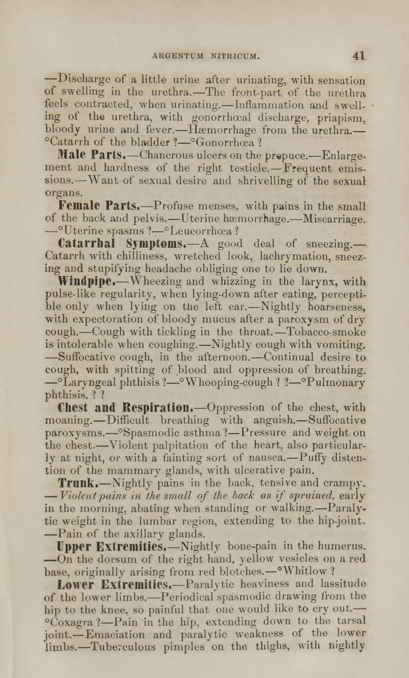 —Discharge of a little urine after urinating, with sensation of swelling in the urethra.—The front-part of the urethra feels contracted, when urinating.—Inflammation and swell- ing of the urethra, with gonorrhooal discharge, priapism, bloody urine and fever.—Haemorrhage from the urethra.— Catarrh of the bladder 1—Gonorrhoea % Male Parts.—Chancrous ulcers on the prepuce.—Enlarge- ment and hardness of the right testicle.—Frequent emis- sions.—Want of sexual desire and shrivelling of the sexual organs. Female Parts.—Profuse menses, with pains in the small of the back and pelvis.—Uterine haemorrhage.—Miscarriage. —°Uterine spasms ?—°Leucorrhcea % Catarrhal Symptoms.—A good deal of sneezing.— Catarrh with chilliness, wretched look, lachrymation, sneez- ing and stupifying headache obliging one to lie down. Windpipe.—Wheezing and whizzing in the larynx, with pulse-like regularity, when lying-down after eating, percepti- ble only when lying on the left ear.—Nightly hoarseness, with expectoration of bloody mucus after a paroxysm of dry cough.—Cough with tickling in the throat.—Tobacco-smoke is intolerable when coughing.—Nightly cough with vomiting. —Suffocative cough, in the afternoon.—Continual desire to cough, with spitting of blood and oppression of breathing. —°Laryngeal phthisis ?—°Whooping-cough % %—Pulmonary phthisis. 1 1 Chest and Respiration.—Oppression of the chest, with moaning.—Difficult breathing with anguish.—Suffocative paroxysms.—°Spasmodic asthma 1—Pressure and weight on the chest.—Violent palpitation of the heart, also particular- ly at night, or with a fainting sort of nausea.—Puffy disten- tion of the mammary glands, with ulcerative pain. Trunk.—Nightly pains in the back, tensive and crampy. — Violent 'pains in the small of the back as if sprained, early in the morning, abating when standing or walking.—Paraly- tic weight in the lumbar region, extending to the hip-joint. —Pain of the axillary glands. Upper Extremities.—Nightly bone-pain in the humerus. —On the dorsum of the right hand, yellow vesicles on a red base, originally arising from red blotches.—°Whitlow ? Lower Extremities.—Paralytic heaviness and lassitude of the lower limbs.—Periodical spasmodic drawing from the hip to the knee, so painful that one would like to cry out.— °(oxagra?—Pain in the hip, extending down to the tarsal joint.—Emaciation and paralytic weakness of the lower limbs.—Tuberculous pimples on the thighs, with nightly