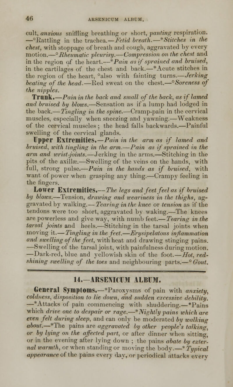 cult, anxious sniffling breathing or short, panting respiration. —°Rattling in the trachea.—Fetid breath.—*Stitches in the chest, with stoppage of breath and cough, aggravated by every motion.—°Rheumatic pleurisy.—Compression on the chest and in the region of the heart.—*Pain as if sprained and bruised, in the cartilages of the chest and back.—* Acute stitches in the region of the heart, °also with fainting turns.—Jerking beating of the head.—Red sweat on the chest.—°Soreness of the nipples. Trunk.—Pain in the back and small of the back, as if lamed and bruised by blows.—Sensation as if a lump had lodged in the back.— Tingling in the spine.—Cramp-pain in the cervical muscles, especially when sneezing and yawning.—Weakness of the cervical muscles ; the head falls backwards.—Painful swelling of the cervical glands. Upper Extremities.—Pain in the arm as if lamed and bruised, with tingling in the arm.—Pain as if sprained in the arm and wrist-joints.—Jerking in the arms.—Stitching in the pits of the axillae.—Swelling of the veins on the hands, with full, strong pulse.—Pain in the hands as if bruised, with want of power when grasping any thing.—Crampy feeling in the fingers. Lower Extremities.—The legs and feet feel as if bruised by blows.—Tension, drawing and weariness in the thighs, ag- gravated by walking.—Tearing in the knee or tension as if the tendons were too short, aggravated by waking.—The knees are powerless and give way, with numb feet.— Tearing in the tarsal joints and heels.—Stitching in the tarsal joints when moving it.—Tingling in the feet.—Erysipelatous inflammation and swelling of the feet, with heat and drawing stinging pains. —Swelling of the tarsal joint, with painfulness during motion. —Dark-red, blue and yellowish skin of the foot.—Hot, red- shining swelling of the toes and neighbouring parts.—° Gout. 14.—ARSENICUM ALBUM. General Symptoms.—*Paroxysms of pain with anxiety, coldness, disposition to lie down, and sudden excessive debility. —*Attacks of pain commencing with shuddering.—*Pains which drive one to despair or rage.—*Nightly pains which are even felt during sleep, and can only be moderated by walking about.—*The pains are aggravated by other people's talking, or by lying on the affected part, or after dinner when sitting, or in the evening after lying down ; the pains abate by exter- nal warmth, or when standing or moving the body.—* Typical appearance of the pains every day, or periodical attacks every