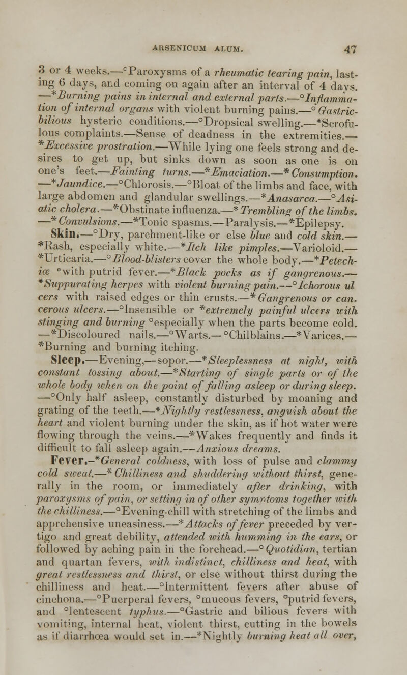 3 or 4 weeks.—c Paroxysms of a rheumatic tearing pain, last- ing 6 days, and coming on again after an interval of 4 days. —*Burning pains in internal and external parts.—°Infiamma- tion of internal organs with violent burning pains.—'Gastric- bilious hysteric conditions.—°Dropsical swelling.—*Scrofu- lous complaints.—Sense of deadness in the extremities.— ^Excessive prostration.—While lying one feels strong and de- sires to get up, but sinks down as soon as one is on one's feet.—Fainting turns.—* Emaciation.—* Consumption. —* Jaundice.—°Chlorosis.—°Bloat of the limbs and face, with large abdomen and glandular swellings.—* Anasarca.—° Asi- atic cholera.—*Obstinate influenza.—* Trembling of the limbs. —* Convulsions.—*Tonic spasms.—Paralysis.—*Epilepsy. Skin.—°Dry, parchment-like or else blue and cold skin.— *Rash, especially white.—*Itch like pimples.—Varioloid.— *Urticaria.—°Blood-blisters cover the whole body.—*Petech- ice with putrid fever.—*Black pocks as if gangrenous.— *Suppurating herpes with violent burning pain.—°Ichorous ul cers with raised edges or thin crusts.—* Gangrenous or can. cerous ulcers.—Unsensible or *extremely painful ulcers with stinging and burning Especially when the parts become cold. —*Discoloured nails.—° Warts.— °Chilblains.—* Varices.— *Burning and burning itching. Sleep,—Evening,— sopor.—* Sleeplessness at night, with constant tossing about.—*Starting of single parts or of the whole body when on the point of falling asleep or during sleep. —°Only half asleep, constantly disturbed by moaning and grating of the teeth.—*Nightly restlessness, anguish about the heart and violent burning under the skin, as if hot water were flowing through the veins.—*Wakes frequently and finds it difficult to fall asleep again.—Anxious dreams. Fever.-*General coldness, with loss of pulse and clammy cold, sweat.—* Chilliness and shuddering without thirst, gene- rally in the room, or immediately after drinking, with paroxysms of pain, or setting in of other symntoms together with the chilliness.—°Evening-ehill with stretching of the limbs and apprehensive uneasiness.—*Attacks of fever preceded by ver- tigo and great debility, attended with humming in the ears, or followed by aching pain in the forehead.—° Quotidian, tertian and quartan fevers, with indistinct, chilliness and heat, with great restlessness and thirst, or else without thirst during the chilliness and heat.—intermittent fevers after abuse of cinchona.—°Puerperal fevers, mucous fevers, °putrid fevers, and °lentescent typhus.—°Gastric and bilious fevers with vomiting, internal heat, violent thirst, cutting in the bowels as if diarrhoea would set in.—*Nightly burning heat all over,