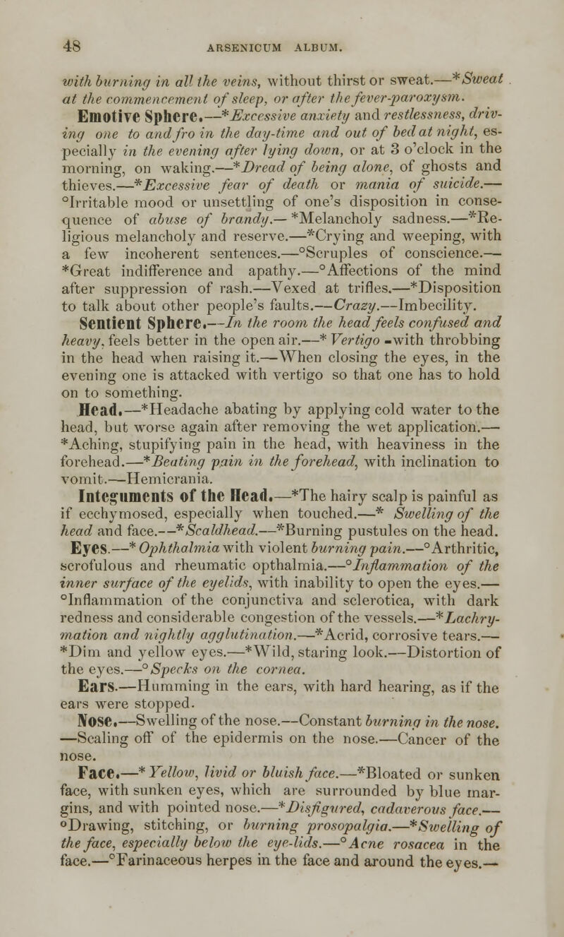 with burning in all the veins, without thirst or sweat.—*Sweat at the commencement of sleep, or after the fever-paroxysm. Emotive Sphere.—* Excessive anxiety and restlessness, driv- ing one to and fro in the day-time and out of bed at night, es- pecially in the evening after lying down, or at 3 o'clock in the morning, on waking.—*Dread of being alone, of ghosts and thieves.—^Excessive fear of death or mania of suicide.— °Irritable mood or unsettling of one's disposition in conse- quence of abuse of brandy.— ^Melancholy sadness.—*Re- ligious melancholy and reserve.—*Crying and weeping, with a few incoherent sentences.—°Scruples of conscience.—- *Great indifference and apathy.—°Affections of the mind after suppression of rash.—Vexed at trifles.—^Disposition to talk about other people's faults.—Crazy.—Imbecility. Sentient Sphere.—In the room the head feels confused and heavy, feels better in the open air.—* Vertigo -with throbbing in the head when raising it.—When closing the eyes, in the evening one is attacked with vertigo so that one has to hold on to something. Head.—*Headache abating by applying cold water to the head, but worse again after removing the wet application.— *Aching, stupifying pain in the head, with heaviness in the forehead.—* Beating pain in the forehead, with inclination to vomit.—-Hemicrania. Integuments Of the Head.—*The hairy scalp is painful as if ecchymosed, especially when touched.—* Swelling of the head and face.—* Scald-head.—^Burning pustules on the head. Eyes.—* Ophthalmia with violent burning pain.—° Arthritic, scrofulous and rheumatic opthalmia.—°Inflammation of the inner surface of the eyelids, with inability to open the eyes.— inflammation of the conjunctiva and sclerotica, wTith dark redness and considerable congestion of the vessels.—*Lachry- mation and nightly agglutination.—* Acrid, corrosive tears.—■ *Dim and yellow eyes.—* Wild, staring look.—Distortion of the eyes.—° Specks on the cornea. Ears.—Humming in the ears, with hard hearing, as if the ears were stopped. Nose.—Swelling of the nose.—Constant burning in the nose. —Scaling off of the epidermis on the nose.—Cancer of the nose. Face.—* Yellow, livid or bluish face.—*Bloated or sunken face, with sunken eyes, which are surrounded by blue mar- gins, and with pointed nose.—* Disfigured, cadaverous face.— °Drawing, stitching, or burning prosopalgia.—* Swelling of the face, especially below the eye-lids.—° Acne rosacea in the face.—°Farinaceous herpes in the face and around the eyes.—