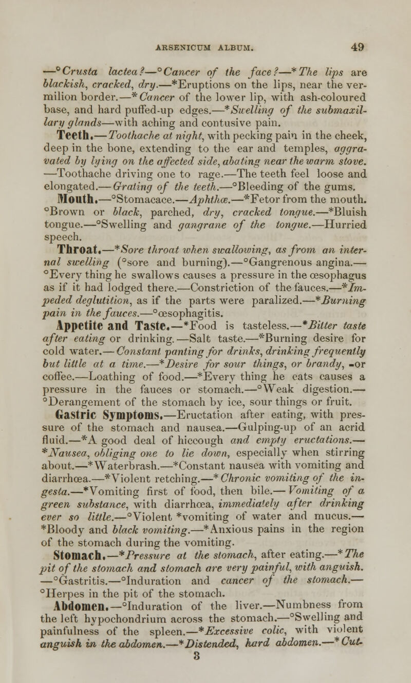 —°Crusta lactea?—°Cancer of the face?—*The lips are blackish, cracked, dry.—*Eruptions on the lips, near the ver- milion border.—* Cancer of the lower lip, with ash-coloured base, and hard puffed-up edges.—* Swelling of the submaxil- lary glands—with aching and contusive pain. Teeth.— Toothache at night, with pecking pain in the cheek, deep in the bone, extending to the ear and temples, aggra- vated by lying on the affected side, abating near the warm stove. —Toothache driving one to rage.—The teeth feel loose and elongated.— Grating of the teeth.—°Bleeding of the gums. Mouth.—°Stomacace.—Aphthce.—*Fetor from the mouth. °Brown or black, parched, dry, cracked tongue.—*Bluish tongue.—°Swelling and gangra?ie of the tongue.—Hurried speech. Throat.—*Sore throat when swallowing, as from an inter- nal swelling (°sore and burning).—Gangrenous angina.— °Every thing he swallows causes a pressure in the oesophagus as if it had lodged there.—Constriction of the fauces.—im- peded deglutition, as if the parts were paralized.—*Buming pain in the fauces.—°oesophagitis. Appetite and Taste.—*Food is tasteless.—*Bilter taste after eating or drinking.—Salt taste.—^Burning desire for cold water.— Constant panting for drinks, drinking frequently but little at a time.—*Desire for sour things, or brandy, -or coffee.—Loathing of food.—*Every thing he eats causes a pressure in the fauces or stomach.—°Weak digestion.— °Derangement of the stomach by ice, sour things or fruit. Gastric Symptoms.—Eructation after eating, with pres- sure of the stomach and nausea.—Gulping-up of an acrid fluid,—*A good deal of hiccough and empty eructations.— *Nausea, obliging one to lie down, especially when stirring about.—*Waterbrash.—*Constant nausea with vomiting and diarrhoea.—*Violent retching.—* Chronic vomiting of the in- gesta.—Vomiting first of food, then bile.— Vomiting of a green substance, with diarrhoea, immediately after drinking ever so little.—°Violent *vomiting of water and mucus.— *Bloody and black vomiting.—* Anxious pains in the region of the stomach during the vomiting. Stomach.—* Pressure at the stomach, after eating.—*The pit of the stomach and stomach are very painful, with anguish. —Gastritis.—Induration and cancer of the stomach.— Herpes in the pit of the stomach. Abdomen.—Induration of the liver.—Numbness from the left hypochondrium across the stomach.—Swelling and painfulness of the spleen.—*Excessive colic, with violent anguish in the abdomen.—* Distended, hard abdomen.—* Cut- 8