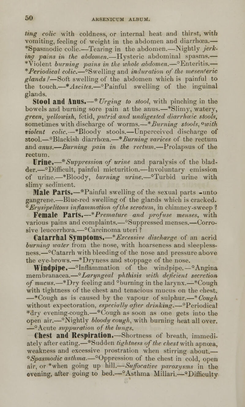 ting colic with coldness, or internal heat and thirst, with vomiting, feeling of weight in the abdomen and diarrhoea.— *Spasmodic colic.—Tearing in the abdomen.—Nightly jerk- ing pains in the abdomen.—Hysteric abdominal spasms.— ^Violent burning pains in the whole abdomen.—°Enteritis.— * Periodical colic.—°Swelling and induration of the mesenteric glands ?—Soft swelling of the abdomen which is painful to the touch.—*Ascites.—°Painful swelling of the inguinal glands. Stool and AnUS.—* Urging to stool, with pinching in the bowels and burning sore pain at the anus.—*Slimy, watery, green, yellowish, fetid, putrid and undigested diarrheeic stools, sometimes with discharge of worms.—^Burning stools, °with violent colic.—*Bloody stools.—Unperceived discharge of stool.—°Blackish diarrhoea.—*Burning varices of the rectum and anus.—Burning pain in the rectum.—Prolapsus of the rectum. Urine.—* Suppression of urine and paralysis of the blad- der.—Difficult, painful micturition.—Involuntary emission of urine.—*Bloody, burning urine.—°Turbid urine with slimy sediment. Male Parts.—*Painful swelling of the sexual parts -unto gangrene.—Blue-red swelling of the glands which is cracked. ° Erysipelatous inflammation of the scrotum, in chimney-sweep 1 Female Parts.—^Premature and profuse menses, with various pains and complaints.—Suppressed menses.—Corro- sive leucorrhcea.—°Carcinoma uteri 1 Catarrhal Symptoms.—*£Jxcessive discharge of an acrid burning water from the nose, with hoarseness and sleepless- ness.—°Catarrh with bleeding of the nose and pressure above the eye-brows.—*Dryness and stoppage of the nose. Windpipe.—Inflammation of the windpipe. — °Angina membranacea.—°Laryngeal phthisis with deficient secretion of mucus.—*Dry feeling and °burning in the larynx.—*Cough with tightness of the chest and tenacious mucus on the chest. —*Cough as is caused by the vapour of sulphur.—* Cough without expectoration, especially after drinking.—°Periodical *dry evening-cough.—*Cough as soon as one gets into the open air.—Nightly bloody cough, with burning heat all over. —°Acute suppuration of the lungs. Chest and Respiration.—Shortness of breath, immedi- ately after eating.—*Sudden tightness of the chest with apncea, weakness and excessive prostration when stirring about.— 0Spasmodic asthma.—Oppression of the chest in cold, open air, or *when going up hill.—Suffocative paroxysms in the evening, after going to bed.—Asthma Millari.—Difficulty