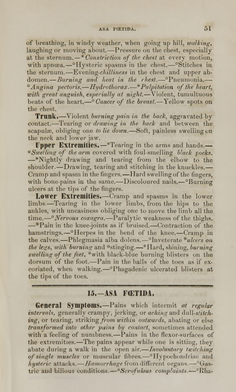 of breathing, in windy weather, when going up hill, walking, laughing or moving about,—Pressure on the chest, especially at the sternum.—* Constriction of the chest at every motion, with apncea.—°Hysteric spasms in the chest.—°Stitches in the sternum.—T&ven'mg-chilliness in the chest and upper ab- domen.—Burning and heat in the chest.—°Pneumonia.— 0Angina pectoris.—Hydrothorax.—*Palpitation of the heart, with great anguish, especially at night.—Violent, tumultuous beats of the heart.—° Cancer of the breast.—Yellow spots on the chest. Trunk.—Violent burning pain in the back, aggravated by contact.—Tearing or drawing in the back and between the scapulae, obliging one to lie down.—Soft, painless swelling on the neck and lower jaw. Upper Extremities.—*Tearing in the arms and hands.— ° Swelling of the arm covered with foul-smelling black pocks. —*Nightly drawing and tearing from the elbow to the shoulder.—Drawing, tearing and stitching in the knuckles.— Cramp and spasm in the fingers.—Hard swelling of the fingers, with bone-pains in the same.—Discoloured nails.—°Burning ulcers at the tips of the fingers. Lower Extremities.—Cramp and spasms in the lower limbs.—Tearing in the lower limbs, from the hips to the ankles, with uneasiness obliging one to move the limb all the time.—°JYervous coxagra.—Paralytic weakness of the thighs. —*Pain in the knee-joints as if bruised.—Contraction of the hamstrings.—°Herpes in the bend of the knee.—Cramp in the calves.—Phlegmasia alba dolens.—°inveterate * ulcers on the legs, with burning and °stinging.—*Hard, shining, burning swelling of the feet, °with black-blue burning blisters on the dorsum of the foot.—Pain in the balls of the toes as if ex- coriated, when walking.—°Phagadenic ulcerated blisters at the tips of the toes. 15.—ASA FCETIDA. General Symptoms.—Pains which intermit at regular intervals, generally crampy, jerking, or aching and &\il[-stitch- ing, or tearing, strikingfromvnthin outwards, abating or else transformed into other pains by contact, sometimes attended with a feeling of numbness.—Pains in the flexor-surfaces of the extremities.—The pains appear while one is sitting, they abate during a walk in the open air.—Involuntary twitching of single muscles or muscular fibres.—Hypochondriac and hysteric attacks.—Haemorrhage from different organs.—°Gas- tric and bilious conditions.—°Scrofutous complaints.-—°Rna*