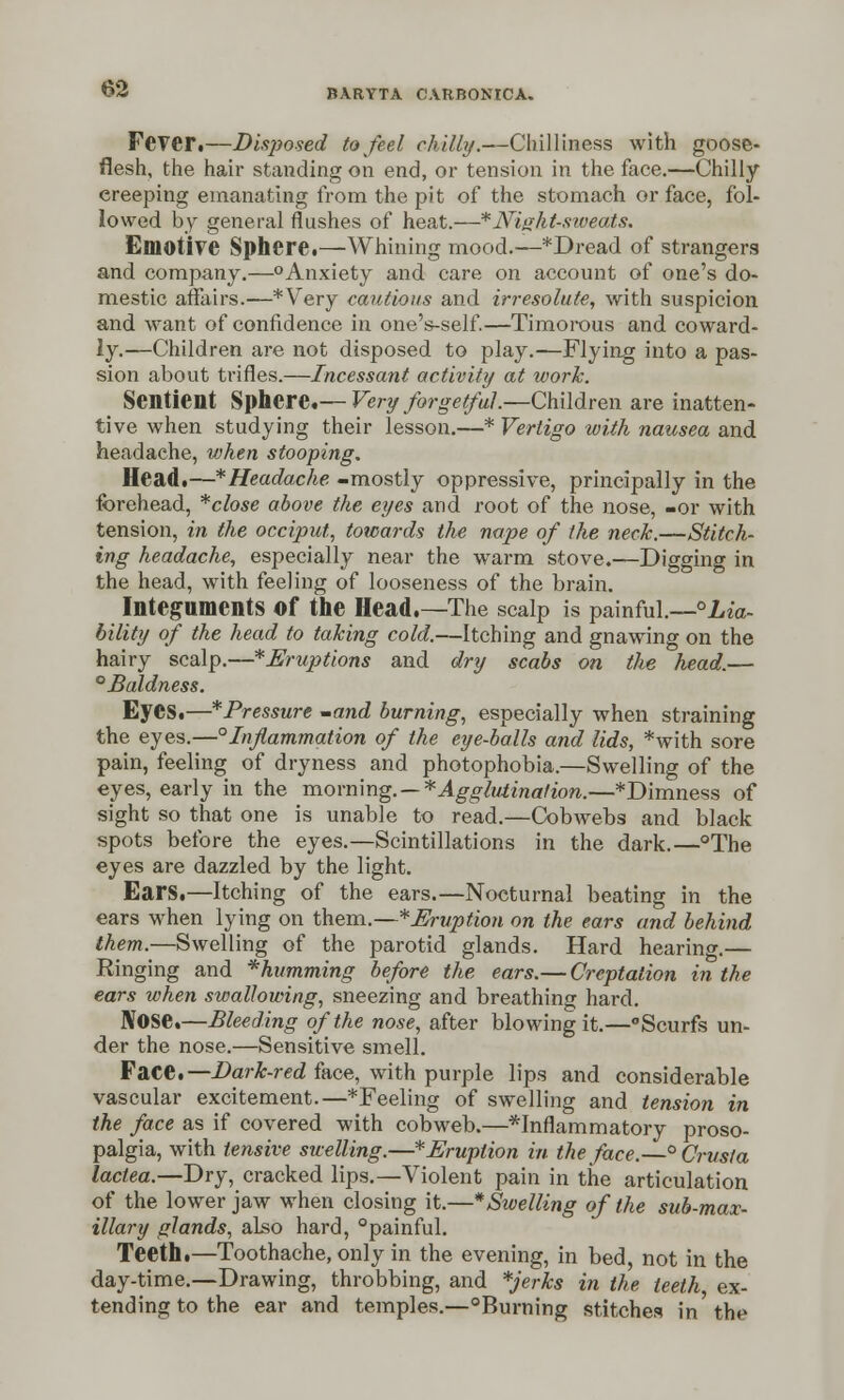 Fever.—Disposed to feel chilly.—Chilliness with goose- flesh, the hair standing on end, or tension in the face.—Chilly ereeping emanating from the pit of the stomach or face, fol- lowed by general flushes of heat.—* Night-sweats. Emotive Sphere.—Whining mood.—*Dread of strangers and company.—°Anxiety and care on account of one's do- mestic affairs.—*Very cautious and irresolute, with suspicion and want of confidence in one's-self.—Timorous and coward- ly.—Children are not disposed to play.—Flying into a pas- sion about trifles.—Incessant activity at work. Sentient Sphere.— Very forgetful.—Children are inatten- tive when studying their lesson.—* Vertigo with nausea and headache, when stooping. Head.—* Headache -mostly oppressive, principally in the forehead, *close above the eyes and root of the nose, -or with tension, in the occiput, towards the nape of the neck.—Stitch- ing headache, especially near the warm stove.—Digging in the head, with feeling of looseness of the brain. Integuments Of the Head.—The scalp is painful.—°Lia- bility of the head to taking cold.—Itching and gnawing on the hairy scalp.—^Eruptions and dry scabs on the head.— °Baldness. Eyes.—*Pressure -and burning, especially when straining the eyes.—° Inflammation of the eye-balls and lids, *with sore pain, feeling of dryness and photophobia.—Swelling of the eyes, early in the morning. — * Agglutination.—*Dimness of sight so that one is unable to read.—Cobwebs and black spots before the eyes.—Scintillations in the dark.—°The eyes are dazzled by the light. Ears.—Itching of the ears.—Nocturnal beating in the ears when lying on them.—^Eruption on the ears and behind them.—Swelling of the parotid glands. Hard hearing.— Ringing and ^humming before the ears.— Creptation in the ears when swallowing, sneezing and breathing hard. Nose.—Bleeding of the nose, after blowing it.—Scurfs un- der the nose.—Sensitive smell. Face.— Dark-red face, with purple lips and considerable vascular excitement.—*Feeling of swelling and tension in the face as if covered with cobweb.—^Inflammatory proso- palgia, with tensive swelling.—*Eruption in the face.—° Crust a lactea.—Dry, cracked lips.—Violent pain in the articulation of the lower jaw when closing it.—* Swelling of the sub-max- illary glands, also hard, painful. Teeth.—Toothache, only in the evening, in bed, not in the day-time.—Drawing, throbbing, and *jerks in the teeth, ex- tending to the ear and temples.—°Burning stitches in the