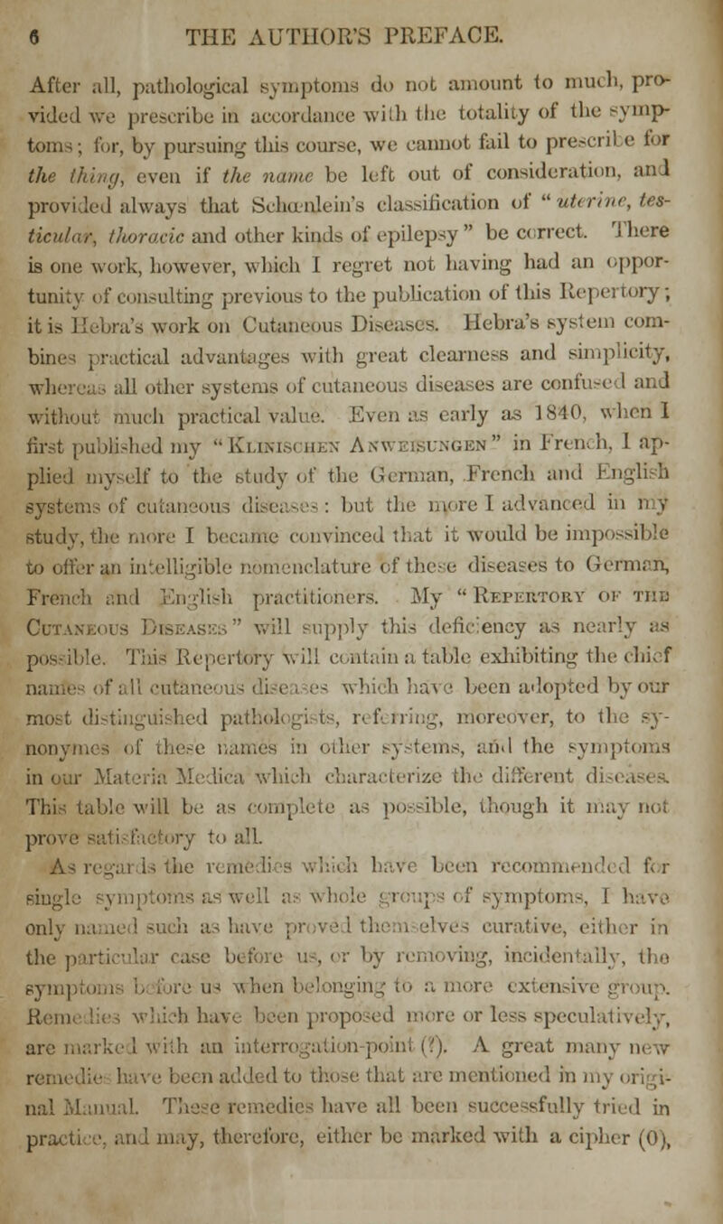 After .ill, pathological Bymptonis do Dot amount to much, pro- vided we prescribe in accordance with the totality of the symp- toms; for, by pursuing this course, we cannot fail to prescril e lor the thing, even if the name be left out of consideration, and provided always that Schunlein's classification of uterine, tes- ticular, thoracic and other kinds of epilepsy be correct There is one work, however, which I regret not having had an oppor- tunity of consulting previous to the publication of this Repertory; it is Ileum's work on Cutaneous Diseases. Hcbra's system com- bine; practical advantages with great clearness and simplicity* whei ■■ all other systems of cutaneous diseases are confused and without much practical value. Even as early as 1840, when I first published my  Klikischen Anweisungen in French, I ap- plied myself to the study of the German, French and I :utaneous diseases: but the more I advanced in my study, the more I became convinced that it woidd be impossible to offer an intelligible nomenclature bf these diseases to German; flish practitioners. My Repertory of the Cutan will supply this deficiency as nearly ad poss ible. This Repertory v. ill contain a table exhibiting the chief ofallcutane - which have been adopted by oof most distinguished pathologists, referring, moreover, to the sy- . these names in other systems, and the symptoms in our Materia Medica which characterize the different diseasea This table will be as complete as possible, though it may no; proi e As regards the remedies which havi been recommended for as well as whole \ mptoms, ! have only named such as havi lives curative, either in the parti , or by removing, incidentally, Use ran hen 1 longing to a more extensive Hem: lies winch have been proposed more or less speculatively, are marked with an interrogation-point (?). A groat man; i addi d to thbse that are mentioned in nvj nal Manual. These remedies have all been successfully tried in practice, and may, therefore, either be marked with a cipher (0),