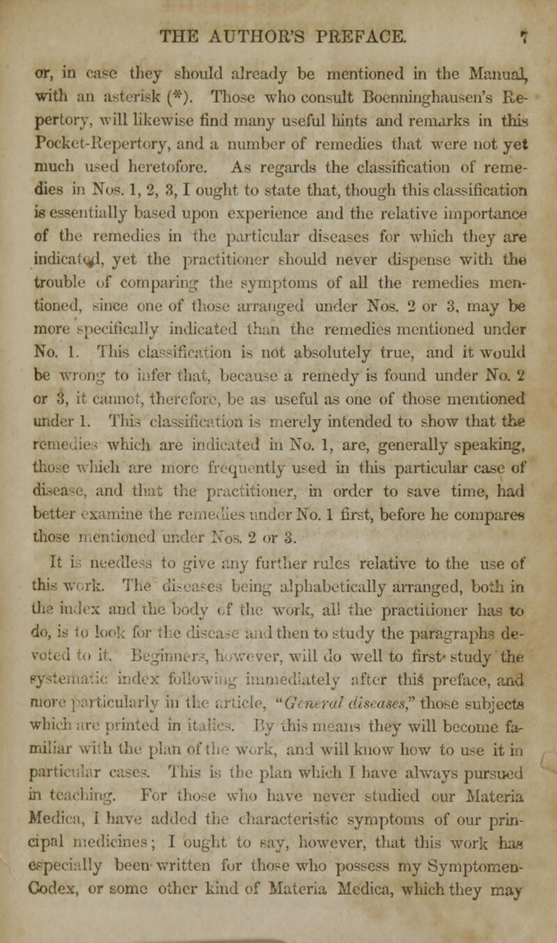 or, in case; they should already be mentioned in the Manual, with an asterisk (*). Those who consult Boenninghauscn's Re- pertory, will likewise find many useful hints and remarks in this Pocket-Repertory, and a number of remedies that were not yet much used heretofore. As regards the classification of reme- dies in Nos. 1, 2, 3,1 ought to state that, though this classification is essentially based upon experience and the relative importance of the remedies in the particular diseases for which they are indicated, yet the practitioner should never dispense with the trouble of comparing the symptoms of all the remedies men- tioned, since one of those arranged under Nos. 2 or 3. may be more specifically indicated than the remedies mentioned under No. 1. This classification is not absolutely true, and it would be wrong to infer that, because a remedy is found under No. 2 or 3, it cannot, therefore, be as useful as one of those mentioned under 1. This classification is merely intended to show that the ies which are indicated in No. 1, are, generally speaking, those which are more frequently used in this particular case of di.-ca e, and flat the practitioner, in order to save time, had better examine the remedies under No. 1 first, before he compares those mentioned under Noa 2 or 3. It is needless to give any further rules relative to the use of this work. The diseases being alphabetically arranged, both in the index and the body of the work, all the practitioner has to do, is to look for il i 1 then to study the paragraphs de- Beginners, h >wever, will do well to first- study the liately after this preface, and more particularly In tin article, General diseases, those subjects which are printed in italic i. By this means they will become far miliar with the plan of the work, and will know how to use it in particular cases. This is the plan which I have always pursued liing. For those who have never studied our Materia Medicn, i have added the characteristic symptoms of our prin- cipal medicines; I ought to say, however, that this work has especially been written for those who possess my Symptomen- Codex, or some other kind of Materia Medica, which they may