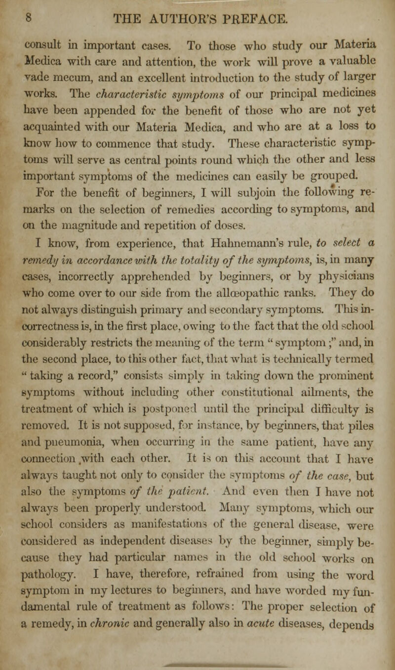 consult in important cases. To those who study our Materia Medica with care and attention, the work will prove a valuable vade mecum, and an excellent introduction to the study of larger works. The characteristic symptoms of our principal medicines have been appended for the benefit of those who are not yet acquainted with our Materia Medica, and who are at a loss to know how to commence that study. These characteristic symp- toms will serve as central points round which the other and less important symptoms of the medicines can easily be grouped. For the benefit of beginners, I will subjoin the following re- marks on the selection of remedies according to symptoms, and on the magnitude and repetition of doses. I know, from experience, that Hahnemann's rule, to select a remedy in accordance with the totality of the symptoms, is, in many cases, incorrectly apprehended by beginners, or by physicians who come over to our side from the allceopathic ranks. They do not always distinguish primary and secondary symptoms. This in- correctness is, in the first place, owing to the fact that the old school considerably restricts the meaning of the term  symptom ; and, in the second place, to this other fact, that what is teclmically termed  taking a record, consists simply in taking down the prominent symptoms without including other constitutional ailments, the treatment of which is postponed until the principal difficulty is removed. It is not supposed, for instance, by beginners, that piles and pneumonia, when occurring in the same patient, have any connection with each other. It is on this account that I have always taught not only to consider the symptoms of the case, but also the symptoms of the patient. And even then I have not always been properly understood. Many symptoms, which our school considers as manifestations of the general disease, were considered as independent diseases by the beginner, simply be- cause they had particular names in the old school works on pathology. I have, therefore, refrained from using the word symptom in my lectures to beginners, and have Avorded my fun- damental rule of treatment as follows: The proper selection of a remedy, in chronic and generally also in acute diseases, depends