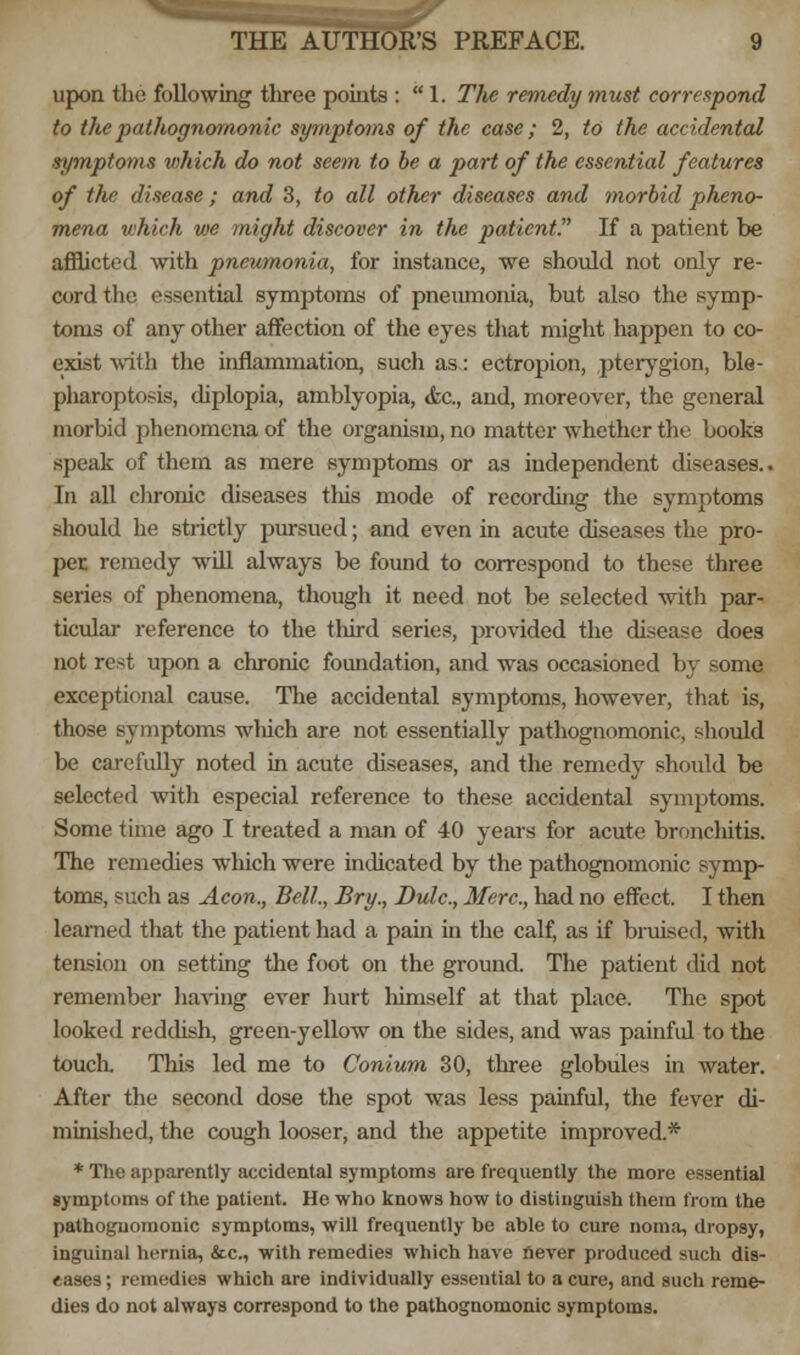 upon the following tliree points :  1. The remedy must correspond to the pathognomonic symptoms of the case; 2, to the accidental symptoms v>hich do not seem to be a part of the essential features of the disease; and 3, to all other diseases and morbid pheno- mena which we might discover in the patient. If a patient be afflicted with pneumonia, for instance, we should not only re- cord the essential symptoms of pneumonia, but also the symp- toms of any other affection of the eyes that might happen to co- exist with the inflammation, such as: ectropion, pterygion, ble- pharoptosis, diplopia, amblyopia, &c, and, moreover, the general morbid phenomena of the organism, no matter whether the books speak of them as mere symptoms or .as independent diseases.. In all chronic diseases this mode of recording the symptoms should he strictly pursued; and even in acute diseases the pro- per remedy will always be found to correspond to these three series of phenomena, though it need not be selected with par- ticular reference to the tliird series, provided the disease does not rest upon a chronic foundation, and was occasioned by some exceptional cause. The accidental symptoms, however, that is, those symptoms which are not essentially pathognomonic, should be carefully noted in acute diseases, and the remedy should be selected with especial reference to these accidental symptoms. Some time ago I treated a man of 40 years for acute bronchitis. The remedies which were indicated by the pathognomonic symp- toms, such as Aeon., Bell., Bry., Dulc, Merc, had no effect. I then learned that the patient had a pain in the calf, as if bruised, with tension on setting the foot on the ground. The patient did not remember having ever hurt himself at that place. The spot looked reddish, green-yellow on the sides, and was painful to the touch This led me to Conium 30, three globules in water. After the second dose the spot was less painful, the fever di- minished, the cough looser, and the appetite improved* * The apparently accidental symptoms are frequently the more essential symptoms of the patient. He who knows how to distinguish them from the pathognomonic symptoms, will frequently be able to cure noma, dropsy, inguinal hernia, &c, with remedies which have never produced such dis- eases ; remedies which are individually essential to a cure, and such reme- dies do not always correspond to the pathognomonic symptoms.