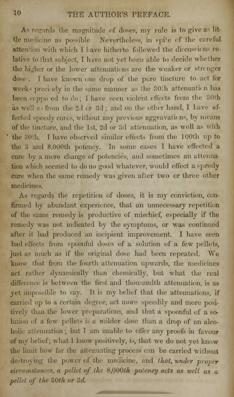 As regards the magnitude of doses, my rule is to give .is lit- tle medicine as possible Nevertheless, in spite ofthe careful attention with which I have hitherto followed the di cushions re- lative to that subject, T hive not yet been able to decide whether the higher or the lower attenuations are the weaker or stringer dose . I have known one drop of the pure tincture to act for weeks preci ely in the same manner as the 30!h attenuate n has been suppo ed to do; 1 have seen violent effects from the as well a- from the 2,1 or 3d ; and on the other hand, 1 have i/f- fected speedy cures, without any previous aggravate n«, by means ofthe tincture, and the 1st, 2d or 3d attenuation, as well as with the 30th. I have observed similar effects from the 100th up to the :> and 8,000th potency. In some cases I have effected a cure by a mere change of potencies, and sometimes an attenua- tion which seemed to do no good whatever, would effect a speedy cure when the same remedy was given after two or three other medicines. As regards, the repetition of doses, it is my conviction, con- firmed by abundant experience, that an unnecessary repetition of the same remedy is productive of mischief, especially if the remedy was not indicated by the symptoms, or was continued after it had produced an incipient improvement. I have seen bad efi'ects from spoonful doses of a solution of a few pellets, ju.-t as much as if the original dose had been repeated. We know that from the fourth attenuation upwards, the medicines act rather dynamically than chemically, but what the real difference is between the first and thousandth attenuation, is as yet impossible to say. It is my belief that the attenuations, if carried up to a certain degree, act more speedily and more posi- tively than the lower preparations, and that a spoonful of a .so- lution of a few pellets is a milder dose than a drop of an alco- holic attenuation; but 1 am unable to offer any proofs in favour of my belief; what 1 know positively, is, that we do not yet know the limit how far the attenuating process can be carried -without destroying the power of the medicine, and that, under proper eircumstances, a pellet of the S,000th potency acts as well as a pct/rt of the '.',0 th or'od.