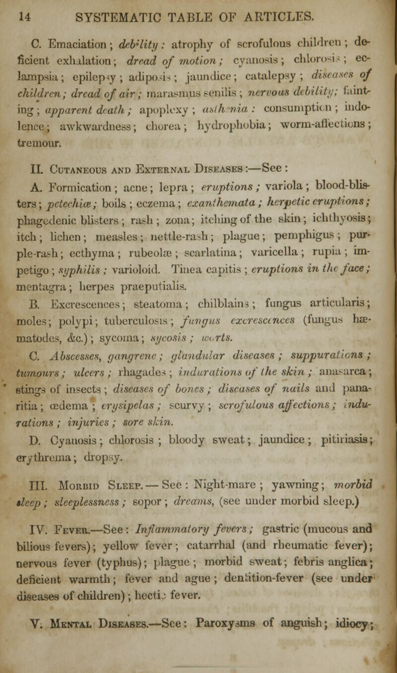 C. Emaciation; debUity: atrophy of scrofulous children ; de- ficient exhalation; dread of motion; cyanosis; chlorosis; ec- lampsia ; epilepsy ; adiposis; jaundice; catalepsy ; diseases of children; dread of air; marasmus senilis ; nervow debility; f'aint- ing; apparent death; apoplexy; asthenia: consumption ; indo- lence; awkwardness; chorea; hydrophobia; worm-affections; Iremour. IL Cutaneous and External Diseases :—See : A. Formication ; acne; lepra ; eruptions; variola; blood-blis- ters; petechia; boils; eczema; exanthemata; herpetic eruptions ; phagedenic blisters ; rash; zona; itching of the skin; ichthyosis; itch; lichen; measles; nettle-rash; plague; pemphigus; pur- ple-rash ; ecthyma ; rubeola ; scarlatina ; varicella ; rupia ; im- petigo ; syphilis ; varioloid. Tinea capitis ; eruptions in the face; mentagra; herpes praeputialis. B. Excrescences; steatoma; chilblains; fungus articularis; moles; polypi; tuberculosis; fungus excrescences (fungus hae- matodes, <fcc.); sycoma; sycosis; uu.rts. C. Abscesses, gangrene; glandular diseases; suppurations ; tumours; ulcers; rhagades ; indurations of the skin ; ana-area; stings of insects ; diseases of bones ; diseases of nails and pana- ritia; (Edema ; erysipelas; scurvy; scrofulous affections; indu- rations ; injuries ; sore skin. D. Cyanosis ; chlorosis ; bloody sweat; jaundice ; pitii iasis; erythrema; dropsy. III. Morbid Sleep.— Sec : Night-mare ; yawning; morbid tleep ; sleeplessness ; sopor ; dreams, (see under morbid sleep.) IV. Fever,—See: Inflammatory fevers; gastric (mucous and bilious fevers); yellow fever; catarrhal (and rheumatic fever); nervous fever (typhus); plague; morbid sweat; febris anguca; deficient warmth; fever and ague; dentition-fever (see under' diseases of children); hectL'. fever. V. Mental Diseases.—See: Paroxysms of anguish; idiocy;