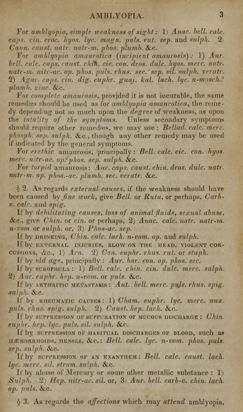 For amblyopia, simple weakness of sight: 1) Anac. hell. rale. caps. eiii. croc hyos. h/r. magn. puis. rut. scp. and sulph. 2 Cauii. canst, natr. natr-m. phos. plumb. &,c. For amblyopia amaurotica {incipient amaurosis); 1) Aur. bell. calc. caps, caust. chifi. etc. con. aros. dulc. hyos. mere. natr. natr-m. nitr-ac. op. phos. puis. rhus. sec. .scp. sit. sulph. veratr. 2) Agar. cups. cin. dig. euphr. guaj. kal. lack. lye. n-mosck.? plumb, z inc. &c. For complete amaurosis, provided it is not incurable, the same remedies should be used aa for amblyopia amanrnticti, the reme- dy depending not so much upon the degree of weakness, as upon the totality of the symptoms. Unless secondary symptoms should require other remedies, we may use : Bellad. calc. mere. phosph. sep. sulph. &c, though any other remedy may be used if indicated by the general symptoms. For erethic amaurosis, principally: Bell. calc. cic. con. hyos. mere nitr-ac. opfphos. scp. .sulph. See. For torpid amaurosis: Aur. caps, caust. chin. dros. dulc. natr. natr-m. op. phos.-ac. plumb, sec. veratr. &,c. § 2. As regards external causes, if the weakness should have linn caused by fine work, give Bell, or Ruta,or perhaps, Carb- r. calc. and spig. If by debilitating causes, loss of animal fluids, sexual abuse, &c. give Chin, or cin. or perhaps, 2) Anac. calc. natr. natr-m. n-rom or sulph. or, .'!) Phos-ac. sep. If by DRINKING, ('tiin. calc. loch, n-rom. op. and sulph. If by EXTERNAL INJURIES, BLOW ON THE HEAD, VIOLENT CON- CUSSIONS, &C-, 1) Am. 2) Con. euphr. rhus. rut. or staph. If by old aire, principally: Aur. bar. con. op. phos. sec. If by scrophula : 1) Bell. rale. chin. cin. dulc. mere, sulph. 2) Aur. euphr. hep. u-rmii. or puis. &c. If by uithiutic metastasis : Ant. bell. mere. puis. rhus. spig. sulph. ifcc. If by rheumatic causes: 1) Cham, euphr. li/c. mere. nux. puis. rhus. Spig. sulph. 2) Caust. hep. Inch. &c. If by suppression ui- suppuration or mucous discharge : Chin. hep. lye. puis. sil. sulph. &e. If by SUPPRESSION OF HABITUAL DISCHARGES OF BLOOD, Such as Hemorrhoids, menses, &,c.: Bell. calc. lye. n-votn. phos. puis. .Sep. Sulph. &.C If by suppression of an exanthem: Bell. calc. caust. lach. lye. mere. sil. strum, sulph. &c. If by abuse of Mercury or some other metallic substance : 1) Sulph. 2) Hep. nitr-ac. sil. or, 3) Aur. bell, carb-v. chin. lach. op. puis. &c. § 3. As regards the affections which may attend amblyopia,