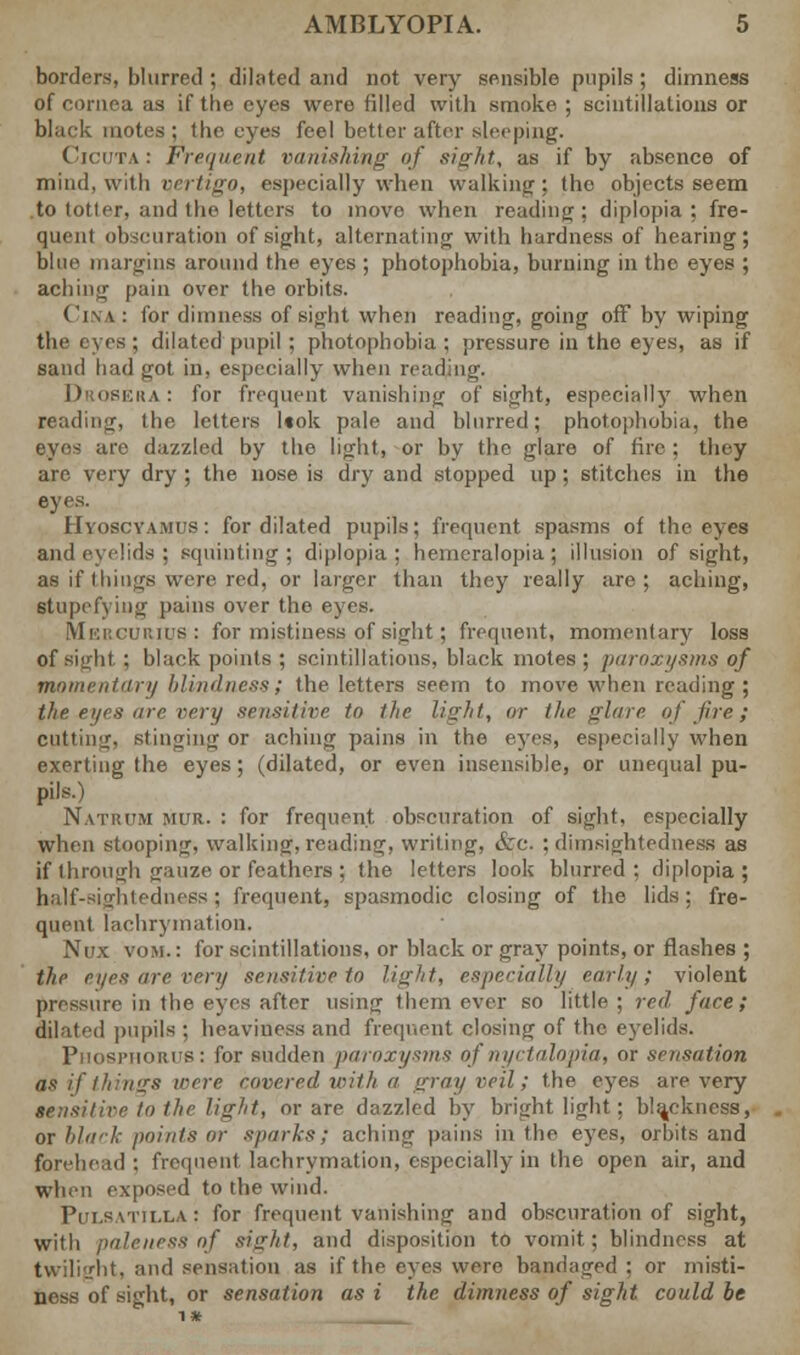 borders, blurred ; dilated and not very sensible pupils ; dimness of cornea as if the eyes were filled with smoke ; scintillations or black motes: (he eyes feel better after sleeping. Cicuta : Fre<iueut vanishing of sight, as if by absence of mind, with qertigo, especially when walking-; the objects seem to totler, and the letters to inovo when reading ; diplopia ; fre- quent obscuration of sight, alternating with hardness of hearing; blue margins around the eyes ; photophobia, burning in the eyes ; aching pain over the orbits. Cina : for dimness of sight when reading, going off by wiping the eyes ; dilated pupil; photophobia ; pressure in the eyes, as if sand had got in, especially when reading. Drosera : for frequent vanishing of sight, especially when reading, the letters l«ok pale and blurred; photophobia, the eyes are dazzled by the light, or by the glare of fire ; they are very dry ; the nose is dry and stopped up ; stitches in the eyes. Hyoscyamus: for dilated pupils; frequent spasms of the eyes and eyelids; squinting; diplopia; heincralopia ; illusion of sight, as if things were red, or larger than they really are; aching, stupefying pains over the eyes. Mercurius ; for mistiness of sight ; frequent, momentary loss of sight : black points ; scintillations, black motes ; paroxysms of momentary blindness; the letters seem to move when reading ; the eyes are very sensitive to the light, or the glare of fire; cutting, stinging or aching pains in the eyes, especially when exerting the eyes; (dilated, or even insensible, or unequal pu- pils.) Natrum mur. : for frequent obscuration of sight, especially when stooping, walking, reading, writing, &c. ; dimsightedness as if through gauze or feathers ; the letters look blurred ; diplopia ; half-sightedness; frequent, spasmodic closing of the lids; fre- quent lachrytnation. Nux VOM.: for scintillations, or black or gray points, or flashes ; the eyes are very sensitive to light, especially early; violent pressure in the eyes after using them ever so little ; red face; dilated pupils:; heaviness and frequent closing of the eyelids. Phosphorus: for sudden paroxysms of nyctalopia, or sensation as if things were covered with a gray veil; the eyes are very sensitive to the light, or are dazzled by bright light; blackness, or black points or sparks; aching pains in the eyes, orbits and forehead ; frequent, lachrymation, especially in the open air, and when exposed to the wind. Pulsatilla : for frequent vanishing and obscuration of sight, with paleness of sight, and disposition to vomit; blindness at twilight, and sensation as if the eyes were bandaged : or misti- ness of sight, or sensation as i the dimness of sight could be