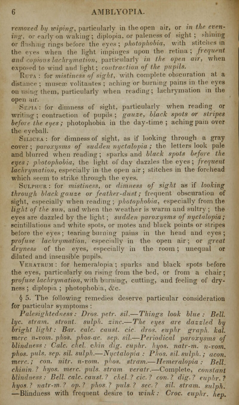 removed by wiping, particularly in the open air, or in the even- ing, or early on waking; diplopia, m paleness of sight; .-Inning or flashing rings before the eyes; photophobia, with stitches in the eyes when the light impinges upon the retina ; frequent and copious lachrymation, particularly in the open air, when exposed to wind and light; contraction of ihe pupils. Rota: for mistiness of sight, with complete obscuration at a e : muscae volitantes; aching or burning pains in the eyes on using them, particularly when reading; lachrymation in the open air. Sepia: for dimness of sight, particularly when reading or writing ; contraction of pupils ; gauze, black spots or stripes before'the eijes; photophobia in the day-time; aching pain over the eyeball. Silicea: for dimness of sight, as if looking through a gray cover; paroxysms of sudden nyctalopia; the letters look pale and blurred when reading ; sparks and black spots before the eyes; photophobia, the light of day dazzles the eyes; frequent lachrymation, especially in the open air; stitches in the forehead which seem to strike through the eyes. Sulphur. : for mistiness, or dimness of sight as if looking through black gauze or feather-dust; frequent obscuration of sight, especially when reading ; photophobia, especially from the light of the sun, and when the weather is warm and sultry ; the eyes are dazzled by the light; sudden paroxysms of nyctalopia; scintillations and white spots, or motes and black points or stripes before the eyes; tearing burning pains in the head and eyes; profuse lachrymation, especially in the open air; or great dryness of the eyes, especially in the room; unequal or dilated and insensible pupils. Veiiatiium : for hemeralopia; sparks and black spots before the eyes, particularly on rising from the bed, or from a chair; profuse lachrymation, with burning, cutting, and feeling of dry- ness ; diplopia ; photophobia, &c. § 5. The following remedies deserve particular consideration for particular symptoms : Palesightedness: Drog. petr. sil.— Things look blue: Bell, lye. strain, stront. sulph. zinc.— The eyes are dazzled by bright light: Bar. calc. causl. cic. dros. euphr graph, kal. mere n.vom. phos. phos.ac. sep. sil.—Periodical paroxysms of blindness: Calc. chcl. chin dig. euphr. hyos. natr-m. n-vom. phos. puis. sep. sil. sulph.—Nyctalopia : Phos. sil. sulph. ; aeon, mere.; con. nitr. n-vom. phos. strain.— Hemeralopia: Bell. chiirin ? hyos. mere. puis, strain veratr.—Complete, constant blindness : Bell. calc. canst. ? chel. ? cic. ? con. ? dig. ? euphr. ? hyos. ? natr-m. ? op. ? phos. ? puis. ? sec. ? sil. strain, sulph. —Blindness with frequent desire to wink: Croc, euphr. hep.