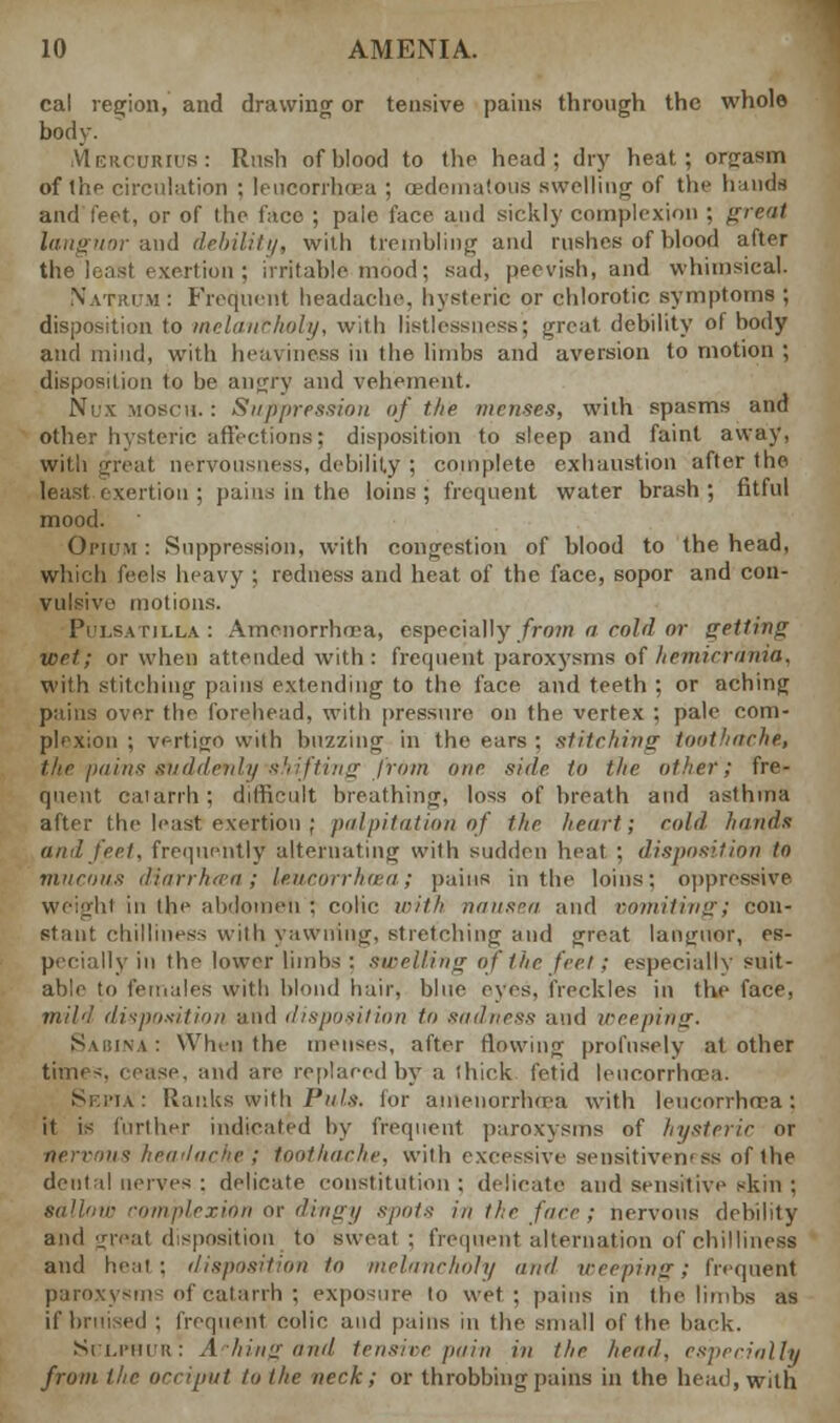 cal region, and drawing or tensive pains through the whole body. .VIeuourius: Rush of blood to the head; dry heat; orgasm of thp circulation ; leucorrhoea ; cedematous swelling of the hands and feet, or of the face ; paie face and sickly complexion ; great languor and debility, with trembling and rushes of blood after the least exertion ; irritable mood; sad, peevish, and whimsical. N'atrim : Frequent headache, hysteric or chlorotic symptoms ; disposition to melancholy, with listlessness; great, debility of body and mind, with heaviness in the limbs and aversion to motion ; disposition to be angry and vehement. Nux MOSCU. : Suppression of the menses, with spasms and other hysteric affections; disposition to sleep and faint away, with great nervousness, debility ; complete exhaustion after the least exertion ; pains in the loins ; frequent water brash ; fitful mood. Opium : Suppression, with congestion of blood to the head, which feels heavy ; redness and heat of the face, sopor and con- vulsive mot inns. Pulsatilla: Amenorrhea, especially from a cold or getting wet; or when attended with: frequent paroxysms of heinicrnnia. with stitching pains extending to the face and teeth ; or aching pains over the forehead, with pressure on the vertex ; pale com- plexion ; vertigo with buzzing in the ears : stitching toothache, the pains suddenly'shifting from one side to the other; fre- quent catarrh; difficult breathing, loss of breath and asthma after the least exertion ; palpitation of the heart; cold hands and feet, frequently alternating with sudden heat ; disposition to morons diiirrhtca ; leucorrhaa; pains in the loins: oppressive. weight in the abdomen : colic with nausea and vomiting; con- stant chilliness with yawning, stretching and great languor, es- pecially in the lower limbs : swelling of the feet; especially suit- able to females With blond hair, blue eyes, freckles in the face, mild disposition and disposition to sadness and weeping. \ : Winn the menses, after flowing profusely at other timiis, icase, and are replaced by a thick fetid leucorrhoea. Sei>ia: Ranks with Puis, for amenorrhea with leucorrhoea; it is further indicated by frequent paroxysms of hysteric or nervous headache'; toothache, with excessive sensitiveness of the dental nerves : delicate constitution ; delicate and sensitive skin ; sallow complexion or dingy spots in the fade; nervous debility and great disposition to sweat ; frequent alternation of chilliness and heat : disposition to melancholy and weeping; frequent paroxysms of catarrh ; exposure to wet; pains in the limbs as if bruised ; frequent colic and pains in the small of the back. Sii.i'iiiu: A him: and tensive pain in the head, especially from the occiput to the neck; or throbbing pains in the bead, with