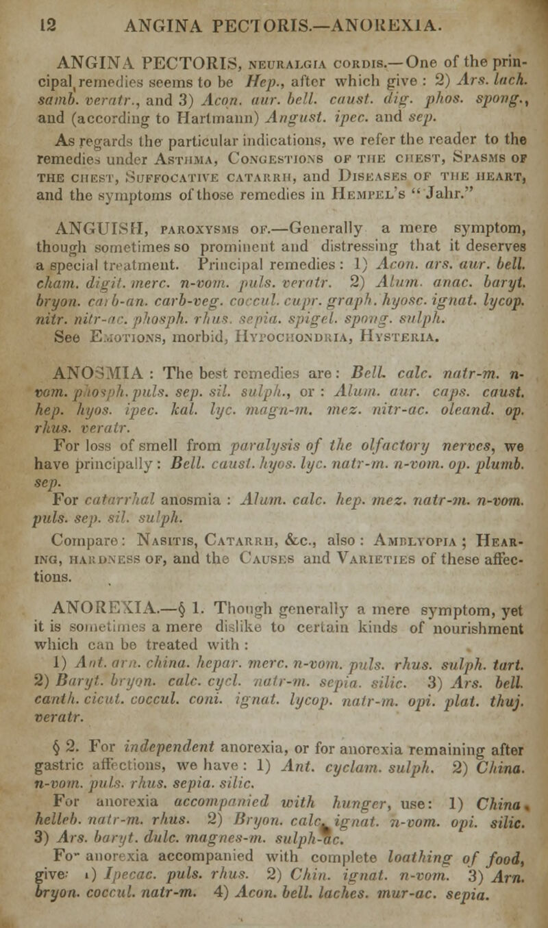 ANGINA PECTORIS, neuralgia cordis.—One of the prin- cipal, remedies seems to be Hep., after which give : 2) Ars. Inch, samb. veratr., and 3) Aeon, aur. bell, caust. dig. pkos. spong., and (according to Hartmann) Angust. ipet. and sep. As regards the particular indications, we refer the reader to the remedies under Asthma, Congestions of the chest, Spasms of THE CHEST, SUFFOCATIVE CATARRH, and DISEASES OF THE HEART, and the symptoms of those, remedies in Hempkl's  Jahr. ANGUISH, paroxysms of.—Generally a mere symptom, though sometimes so prominent and distressing that it deserves a special treatment. Principal remedies : 1) Aeon. ars. aur. bell, chain, digit, mere, n-vom. puis, veratr. 2) Alum. anac. baryt. bryon. caib-an. carb-veg ipr. graph, hyosc. ignat. lycop, nitr. nitr-ac. phosph. rhus sepia. >:■ sulph. See Emotions, morbid, Hypochondria, Hysteria. ANOSMIA: The best remedies are: Bell. calc. natr-m. n- vom. phosph. puis. sep. sil. sulph., or: Alum. aur. cups, caust. hep. hyos. ipec. leal. lye. magn-m. mez. nitr-ac. oleand. op. rims, veratr. For loss of smell from paralysis of the olfactory nerves, we have principally : Bell, caust. hyos. lye. natr-m. n-vom. op. plumb, sep. For catarrhal anosmia : Alum. calc. hep. mez. natr-?n. n-vom. puis. sep. sil. sulph. Compare: Nasitis, Catarrh, &c, also: Amrlyopia ; Hear- ing, har dness of, and the Causes and Varieties of these affec- tions. ANOREXIA.—§ 1. Though generally a mere symptom, yet it is sometimes a mere dislike to certain kinds of nourishment which can be treated with : 1) Ant. arn. china, hepar. mere, n-vom. puis. rhus. sulph. tart. 2) Baryt. bryon. calc cycl. natr-m. sepia, silic. 3) Ars. bell. canih. cicut. coccul. coni. ignat. lycop. natr-m. opt. plat. thuj. veratr. § 2. For independent anorexia, or for anorexia remaining after gastric affections, we have: 1) Ant. cyclam, sulph. 2) China. n-vom. puts. rhus. sepia, silic. For anorexia accompanied with hunger, use: 1) China, helleb. natr-m. rhus. 2) Bryon. calc. ignat. n-vom. opi. silic. 3) Ars. baryt. dulc. magnes-m. sulph*c. Fo- anorexia accompanied with complete loathing of food, give- i) Ipecac, puis. rhus. 2) Chin, ignat. n-vom. 3) Arn. bryon. coccul. natr-m. 4) Aeon. bell, laches, mur-ac. sepia.