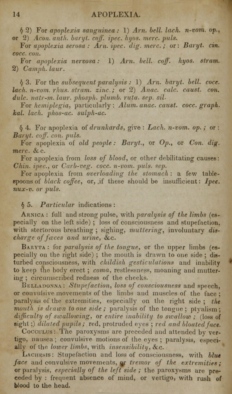 § 2) For apoplexia sanguinea: 1) Am. bell. lack, n-vom. op., or 2) Aeon, a nth. baryt. coff. ipec. hyos. mere. puis. For apoplexia serosa : Arn.ipec. dig. mere.; or: Baryt. cin. cocc. con. For apoplexia nervosa: 1) Am. bell. coff. hyos. strum. 2) Cam ph. lour. §3. For the subsequent paralysis : 1) Am. baryt. bell. coee. lach. n-vom. rhus. strain, zinc.; or 2) Anac. calc. caust. con. dulc. natr-m. laur. phosph. plumb, rula. sep. sil- For hemiplegia, particularly : Alum. anac. caust. cocc. graph, kal. lach. phos-ac. sulph-ac. § 4. For apoplexia of drunkards, give : Lach. n-vom. op.; or : Baryt. coff. con. puis. For apoplexia of old people: Baryt., or Op., or Con. dig. mere. &.C. For apoplexia from loss of blood, or other debilitating causes: Chin, ipec, or Carb-veg. cocc. n-vom. puis. sep. For apoplexia from overloading the stomach : a few table- spoons of black coffee, or, .if these should be insufficient: Ipec. nux-v. or puis. §5. Particular indications: Arnica : full and strong pulse, with paralysis of the limbs (es- pecially on the left side) ; loss of consciousness and stupefaction, with stertorous breathing ; sighing, muttering, involuntary dis- charge of faces and urine, &c. Baryta : for paralysis of the tongue, or the upper limbs (es- pecially on the right side) ; the mouth is drawn to one side ; dis- turbed consciousness, with childish gesticulations and inability to keep the body erect; coma, restlessness, moaning and mutter- ing ; circumscribed redness of the cheeks. Belladonna: Stupefaction, loss of consciousness and speech, or convulsive movements of the limbs and muscles of the face ; paralysis of the extremities, especially on the right side ; the mouth is drawn to one side ; paralysis of the tongue; ptyalismj difficulty of swallowing, or entire inability to swallow ; (loss of eight;) diluted pupils; red, protruded eyes ; red and bloated face. Cocculus : The paroxysms are preceded and attended by ver- tigo, nausea; convulsive motions of the eyes ; paralysis, especi- ally of the lower limbs, with insensibility, &c. Laciiijsis: Stupefaction and loss of consciousness, with blue face and convulsive movements, or tremor of the extremities; or paralysis, especially of the left side ; the paroxysms are pre- ceded by : frequent absence of mind, or vertigo, with rush of blood to the head.