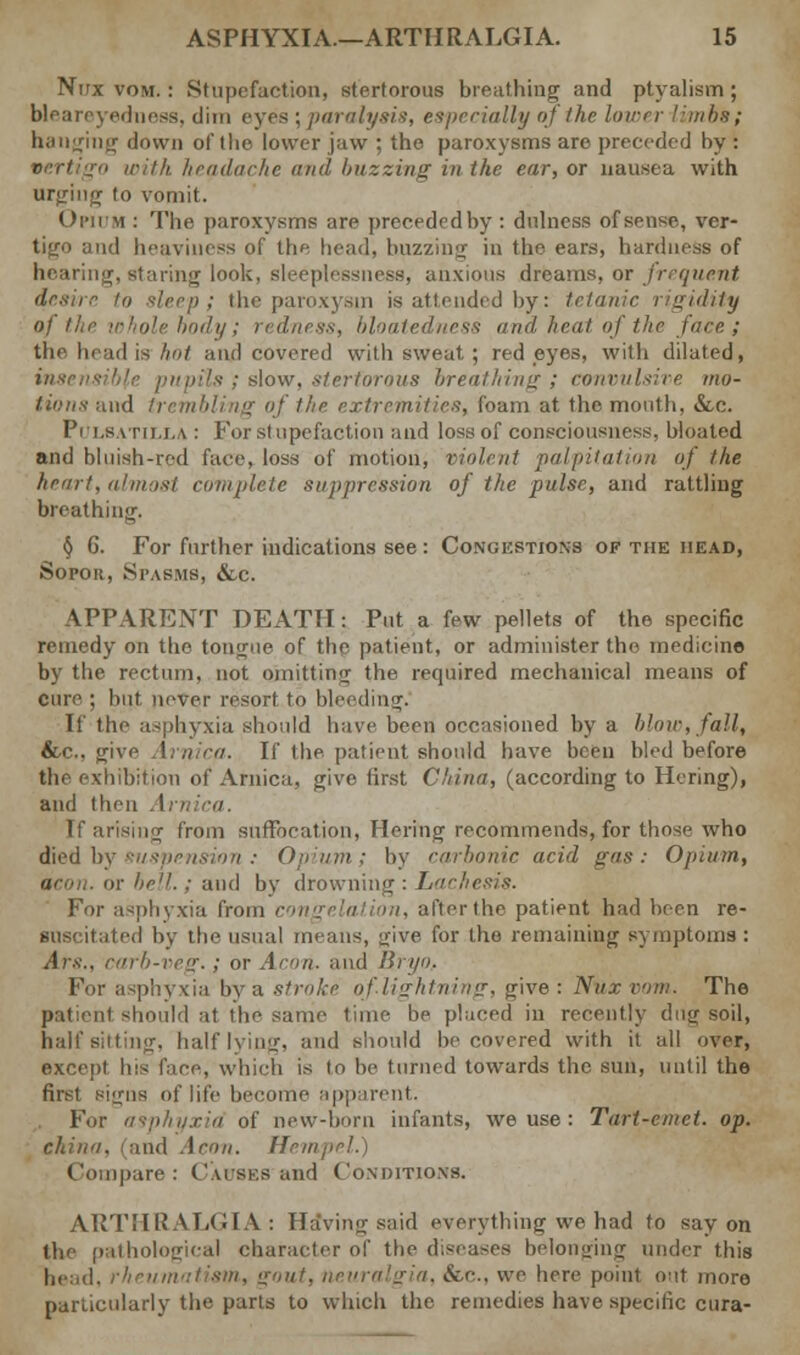 Nirx vom. : Stupefaction, stertorous breathing and ptyalism ; bleareyedness, dim eyes ; paralysis, especially of the lower limbs; banging down of the lower jaw ; the paroxysms arc preceded hy : vertigo with headache and buzzing in the ear, or nausea with urging to vomit. Opium : The paroxysms are preeededby: dulness of sense, ver- tigo and heaviness of the head, buzzing in the ears, hardness of hearing, staring look, sleeplessness, anxious dreams, or frequent desire to sleep; the paroxysm is attended by: tetanic rigidity of the whole body; redness, bloatedness and heat'of the face ; the head is- hot and covered with sweat; redeyes, with dilated, pupils ; slow, stertorous breathing; convulsive mo- tions and trembling of the extremities, foam at the month, &c. Pulsatilla : For stupefaction and lossof consciousness, hloated and bluish-red face, loss of motion, violent palpitation of the hem!, almost complete suppression of the pulse, and rattling breathing. § 6. For further indications see: Congestions of the head, Sopor, Spasms, &c. APPARENT DEATH: Put a few pellets of the specific remedy on the tongue of the patient, or administer the medicine by the rectum, not omitting the required mechanical means of cure ; hut never resort to bleeding. If the asphyxia should have been occasioned by a blow, fall, &c, give Arnica. If the patient should have been bled before the exhibition of Arnica, give first China, (according to Hcring), and then . I If arising from suffocation, Hcring recommends, for those who died b. in: Opium; by carbonic acid gas: Opium, or i. or bell.; and by drowning : Lackesis. For asphyxia from con afterthe patient had been re- ■US< itated by the usual means, give for the remaining symptoms : Ars., carb-veg.; or Aeon, and Bryo, For asphyxia by a stroke of lightning, give: Nuxvom. The patient should at the same time be placed in recently dug soil, half sitting, half lying, and should he covered with it all over, except his face, which is to he turned towards the sun, until the first signs of life become apparent. For asphyxia of new-born infants, we use : Tart-emet. op. china, (and Aeon. Hempel.) Compare : Causes and Conditions. ARTHRALGIA: HaVing said everything we had to say on the pathological character of the diseases belonging under this head, rheumatism, gout, neuralgia, tfcc, we here point out more particularly the parts to which the remedies have specific cura-