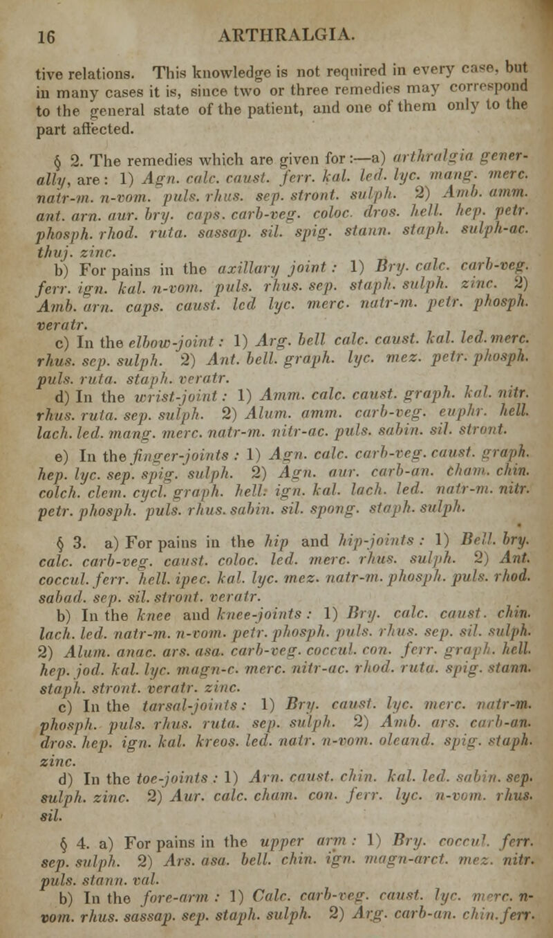 tive relations. This knowledge is not required in every case, but in many cases it is, since two or three remedies may correspond to the general state of the patient, and one of them only to the part affected. § 2. The remedies which are given for:—a) arthralgia gener- ally, are: 1) Agn. calc. caust. ferr. kal. led. lye. mang. mere, natr-m. n-vom. puis. rhus. sep. stront. sulph. 2) Amb. amm. ant. arn. aur. bry. raps, carb-veg. color, drps. hell, hep- petr. phosph.rhod. ruta. sassap. sil. spig. strum, staph, sulph-ac. thuj. zinc. b) For pains in the axillary joint: 1) Bry. calc. carb-veg. ferr. ign. kal. n-vom. pals. rhus. sep. staph, sulph. zinc. 2) Amb. arn. caps, caust. led lye. mere natr-m. petr. phosph. veratr. c) In the elbow-joint: 1) Arg. bell calc. caust. kal. led.mere. rhus. sep. sulph. 2) Ant. bell, graph, lye. mez. petr. phosph. puis. rata, staph, rrratr. d) In the wrist-joint: 1) Amm. calc. canst, graph, kal. nitr. rhus. rata. sep. sulph. 2) Alum. amm. carb-veg. euphr. hell, laeh. led. mang. mere, natr-m. nitr-ac. puis, sahin. sil. stront. e) In the finger-joints : 1) A<rn. calc. carb-veg. caust. graph. hep. lye. sep. spig.' sal ph. 2) Agn. aur. carh-an. tham. chin. colch. clem. cycl. graph, hell. ign. kal. laeh. led. natr-m. nitr. petr. phosph. puis. rhus. sahin. sil. spong. staph, sulph. § 3. a) For pains in the hip and hip-joints : 1) Bell. bry. calc. carb-veg. canst, coloc. led. mere. rhus. sulph. 2) Ant. coccul.ferr. hell. ipec. kal. lye. mez. natr-m. phosph. puis. rhod. sahail. sep. sil. stront. veratr. b) In the knee and knee-joints: I) Bry. calc. caust. chin. laeh. led. natr-m. n-vom. petr. phosph. puis. rhus. sep. sil. sulph. 2) Alum, anac ars. as,,, carb-veg. coccul. con. ferr. gra\ hep. jod. kal. li/r. mmxii-r. mere, nitr-ac. rhod. ruta. spig. stann. stajih. stront. veratr. zinc. c) In the tarsal-joints: 1) Bry. canst, lye. mere, imtr-m. phosph. puis. rhus. ruta. sep. sulph. 2) Amb. ars. cah-an. dros. hep. ign. kal. kreos. led. natr. n-vom. oleand. spig. staph, zinc. d) In the toe-joints : 1) Arn. canst, chin. kal. led. sahin. sep. sulph. zinc. 2) Aur. calc. chain, con. ferr. lye. n-vom. rhus. sil. § 4. a) For pains in the upper arm: I) Bry. corm1. ferr. sep. sulph. 2) Ars. asa. bell. chin. ign. magn-drct. mez. nitr. puis, stann. vol. b) In the fore-arm: 1) Cole, carb-veg. roust, lye. mere, n- vom. rhus. sassap. sep. staph, sulph. 2) Arg. carh-an. chin.ferr-