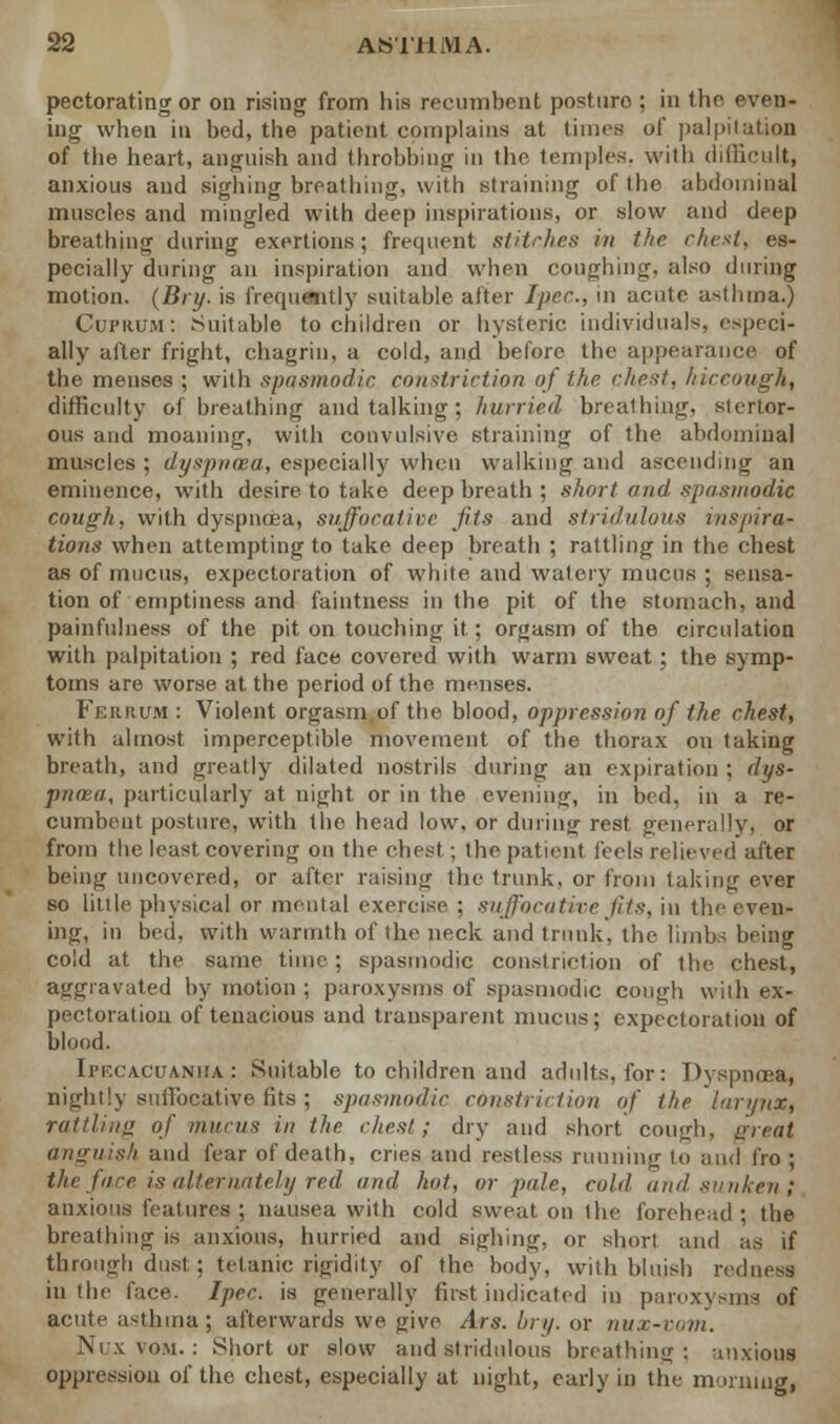 pectorating or on rising from his recumbent posture ; in the even- ing when in bed, the patient complains at times of palpitation of the heart, anguish and throbbing in the temples, with difficult, anxious and sighing breathing, wilh straining of the abdominal muscles and mingled with deep inspirations, or slow and deep breathing during exertions; frequent stitches in the chest, es- pecially during an inspiration and when coughing, also during motion. (Bry. is frequently suitable after Ipec, in acute asthma.) Cuprum: Suitable to children or hysteric individuals, especi- ally after fright, chagrin, a cold, and before the appearance of the menses ; wilh spasmodic, constriction of the chest, hiccough, difficulty of breathing and talking ; hurried breathing, stertor- ous and moaning, with convulsive straining of the abdominal muscles ; dyspnoea, especially when walking and ascending an eminence, with desire to take deep breath ; short and spasmodic cough, with dyspnoea, suffocative fits and stridulous inspira- tions when attempting to take deep breath ; rattling in the chest as of mucus, expectoration of white and watery mucus ; sensa- tion of emptiness and faintness in the pit of the stomach, and painfulness of the pit on touching it; orgasm of the circulation with palpitation ; red face covered with warm sweat; the symp- toms are worse at the period of the menses. Ferrum : Violent orgasm of the blood, oppression of the chest, with almost imperceptible movement of the thorax on taking breath, and greatly dilated nostrils during an expiration ; dys- pnoea, particularly at night or in the evening, in bed, in a re- cumbent posture, with the head low, or during rest generally, or from the least covering on the chest ; the patient feels relieved after being uncovered, or after raising the trunk, or from taking ever so little physical or mental exercise ; suffocative fits, in the even- ing, in bed, with warmth of the neck and trunk, the limbs being cold at the same time; spasmodic constriction of the chest, aggravated by motion ; paroxysms of spasmodic cony-h wilh ex- pectoration of tenacious and transparent mucus; expectoration of blood. Ipecacuanha : Suitable to children and adults, for: Dyspnoea, nightly suffocative fits ; spasmodic constriction of the larynx, rattling of mucus in the chest; dry and short cough, ureal anguish and fear of death, cries and restless running to and fro ; the fare is alternately red and hot, or pale, cold and sunken; anxious features ; nausea with cold sweat on the forehead ; the breathing is anxious, hurried and sighing, or short and as if through dust ; tetanic rigidity of the body, wilh bluish redness in the face. Ipec. is generally fust indicated in paroxysms of acute asthma; afterwards we give Ars. bry. or nvx-vom. Nox vom. : Short or slow and stridulous breathing; anxious oppression of the chest, especially at night, early in the morning,