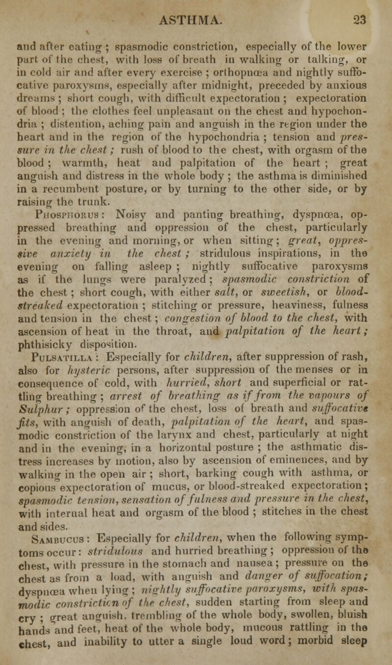 and after eating ; Bpasmodic constriction, especially of the lower part of the chest, with loss of breath in walking or talking, or in cold air and after every exercise ; orthopncea and nightly suffo- cative paroxysms, especially after midnight, preceded by anxious dreams; short cough, with difficult expectoration ; expectoration of blood : the clothes feel unpleasant on the chest and hypochon- dria ; distention, aching pain and anguish in the region under the heart and in the region of the hypochondria ; tension and pres- sure in the cheat; rush of blood to the chest, with orgasm of the blood ; warmth, heat and palpitation of the heart ; great anguish and distress in the whole body ; the asthma is diminished in a recumbent posture, or by turning to the other side, or by raising the trunk. Phosphorus : Noisy and panting breathing, dyspnoea, op- pressed breathing and oppression of the chest, particularly in the evening and morning, or when sitting; great, oppres- sive anxiety in the chest ; stridnlous inspirations, in the evening on falling asleep ; nightly suffocative paroxysms as if the lungs were paralyzed; spasmodic constriction of the chest; short cough, with either salt, or sweetish, or blood- streaked expectoration ; stitching or pressure, heaviness, fulness and tension in the chest; congestion of blood to the chest, with ascension of heat in the throat, and palpitation of the heart; phthisicky disposition. Pulsatilla: Especially for children, after suppression of rash, also for hysteric persons, after suppression of the menses or in consequence of cold, with hurried, short and superficial or rat- tling breathing ; arrest of breathing as if from the vapours of Sulphur; oppression of the chest, loss of breath and suffocative fits, with anguish of death, palpitation of the heart, and spas- modic constriction of the larynx and chest, particularly at night and in the evening, in a horizontal posture ; the asthmatic dis- tress increases by motion, also by ascension of eminences, and by walking in the open air ; short, barking cough with asthma, or copious expectoration of mucus, or blood-streaked expectoration; spasmodic tension, sensation of fulness and pressure in the chest, with internal heat and orgasm of the blood ; stitches in the chest and sides. Sambucus : Especially for children, when the following symp- toms occur: stridnlous and hurried breathing ; oppression of the chest, with pressure in the stomach and nausea; pressure on the chest as from a load, with anguish and danger of suffocation; dyspnoea when lying ; nightly suffocative paroxysms, with spas- modic constricticn of the chest, sudden starting from sleep and cry ; great anguish, trembling of the whole body, swollen, bluish hands and feet, heat of the whole body, mucous rattling in the chest, and inability to utter a single loud word; morbid sleep