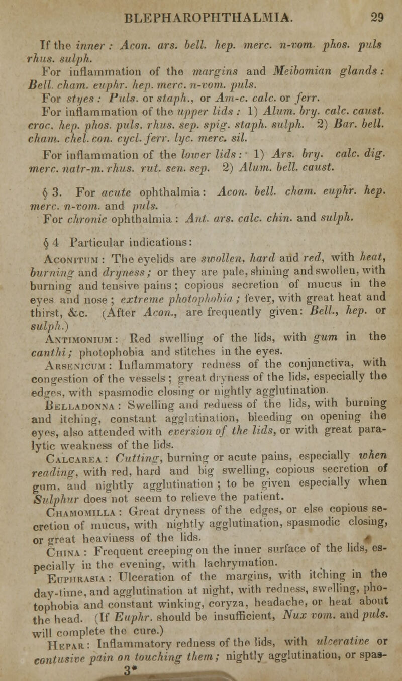 If the inner.- Aran. ars. bell. hep. mere, n-vom- phos. puis rhus. sulph. For inflammation of the margins and Meibomian glands : Bell, cham, euphr. hep. mere n-vom. puis. For styes : Puis, or staph., or Am-c. calc. or ferr. For inflammation of the upper lids : 1) Alum. bry. calc. canst, croc. hep. phos. puis. rhus. sep. spig. staph, sulph. 2) Bar. bell. cham. chel.con. cycl.ferr. lye. mere. sil. For inflammation of the lower lids: • 1) Ars. bry. calc. dig. ■mere, nalr-m. rhus. rid. sen. sep. 2) Alum. bell, caust. § 3. For acute ophthalmia: Aeon. bell, chain, euphr. hep. mere, n-rom. and puis. For chronic ophthalmia: Aid. ars. calc. chin, and sulph. § 4 Particular indications: Acomthm : The eyelids are swollen, hard and red, with heat, burning and dryness; or they are pale,shining and swollen, with burning and tensive pains; copious secretion of mucus in (he eyes and nose ; extreme photophobia ; fever, with great heat and thirst, &c. (After Aeon., are frequently given: Bell, hep. or SUlph.) Antimonium : Red swelling of the lids, with gum in the canthi; photophobia and stitches in the eyes. Arsenicum: Inflammatory redness of the conjunctiva, with congestion of the vessels ; great dryness of the lids, especially the edares, with spasmodic closing or nightly agglutination. Belladonna: Swelling and redness of the lids, with burning and itching, constant agglutination, bleeding on opening the eyes, also attended with eversion of the lids, or with great para- lytic weakness of the lids. Calcarea : Cutting, burning or acute pains, especially when reading, with red, hard and big swelling, copious secretion of gum, and nightly agglutination ; to be given especially when Sulphur does not seem to relieve the patient. Cuamomilla: Great dryness of the edges, or else copious se- cretion of mucus, with nightly agglutination, spasmodic closing, or great heaviness of the lids. * China : Frequent creeping on the inner surface of the lids, es- pecially in the evening, with lachrymation. Euphrasia: Ulceration of the margins, with itching in the day-time, and agglutination at night, with redness, swelling, pho- tophobia and constant winking, coryza, headache, or heat about the head. (If Euphr. should be insufficient, Nux mm. and puis. will complete the cure.) Hepar: Inflammatory redness of the lids, with ulcerative or contusire pain on touching them; nightly agglutination, or spas- 3*