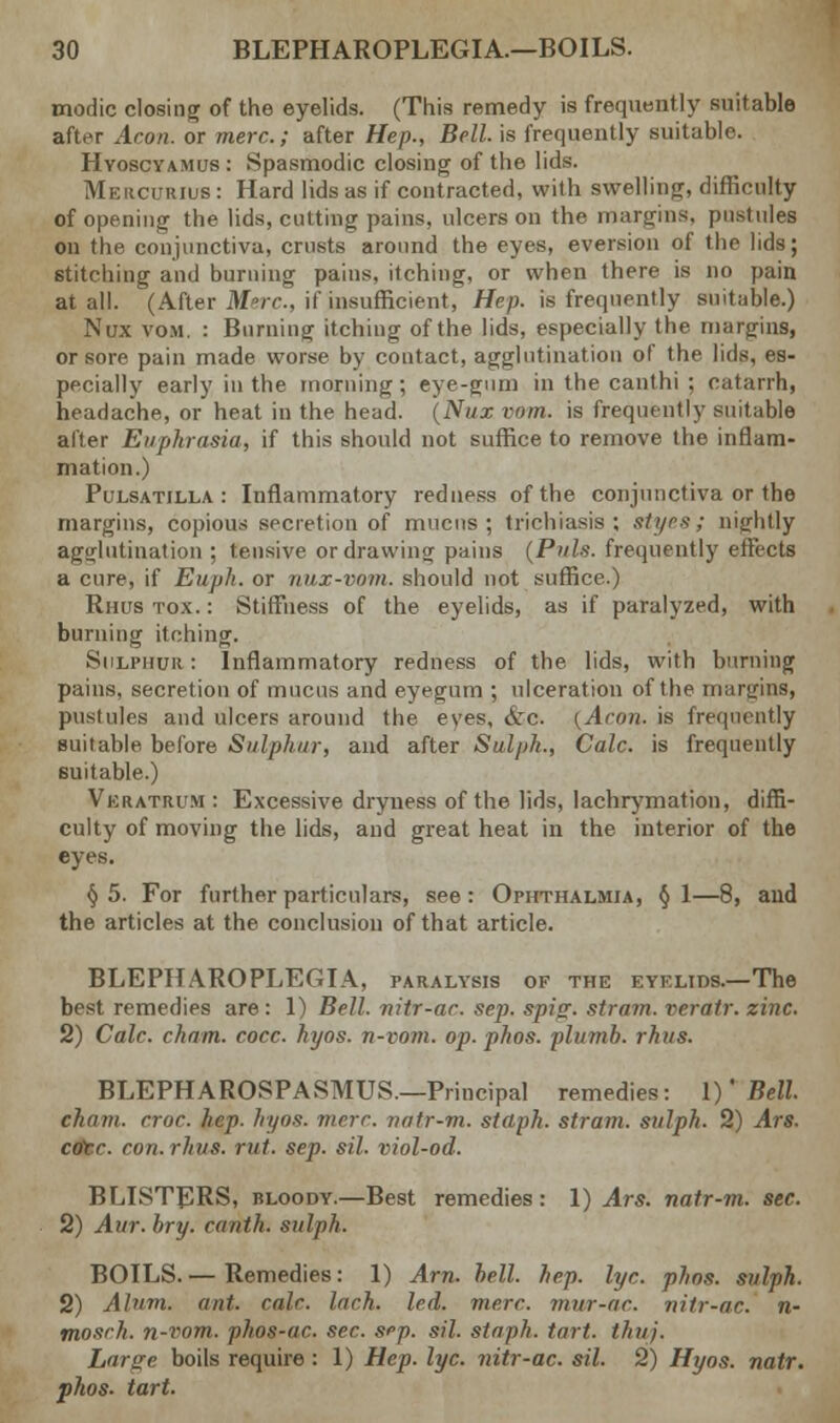 modic closing of the eyelids. (This remedy is frequently suitable after Aeon, or mere.; after Hep., Bell, is frequently suitable. Hyoscyamus : Spasmodic closing of the lids. Meiicuuius : Hard lids as if contracted, with swelling, difficulty of opening the lids, cutting pains, ulcers on the margins, pustules on the conjunctiva, crusts around the eyes, eversion of the lids; stitching and burning pains, itching, or when there is no pain at all. (After Merc, if insufficient, Hep. is frequently suitable.) Nux vom. : Burning itching of the lids, especially the margins, or sore pain made worse by contact, agglutination of the lids, es- pecially early in the morning; eye-gum in the canthi ; catarrh, headache, or heat in the head. (Nux vom. is frequently suitable after Euphrasia, if this should not suffice to remove the inflam- mation.) Pulsatilla: Inflammatory redness of the conjunctiva or the margins, copious secretion of mucus; trichiasis; styes; nightly agglutination ; tensive or drawing pains (Pals, frequently effects a cure, if Euph. or nux-vom. should not suffice.) Rhus tox. : Stiffness of the eyelids, as if paralyzed, with burning itching. Sulphur: Inflammatory redness of the lids, with burning pains, secretiou of mucus and eyegum ; ulceration of the margins, pustules and ulcers around the eves, &c. (Aeon, is frequently suitable before Sulphur, and after Sulph., Calc. is frequently suitable.) Vkratrum : Excessive dryness of the lids, lachrymation, diffi- culty of moving the lids, and great heat in the interior of the eyes. §5. For further particulars, see: Ophthalmia, §1—8, and the articles at the conclusion of that article. BLEPHAROPLEGIA, paralysis of the eyelids.—The best remedies are: 1) Bell, nitr-ac. sep. spi?. strain, veratr. zinc. 2) Calc. cham. cocc. hyos. n-vom. op. phos. plumb, rhus. BLEPHAROSPASMUS.—Principal remedies: 1)' Bell. chain, croc. hep. hyos. mere, natr-m. staph, strain, sulph. 2) Ars. core, con. rhus. rut. sep. sil. riol-od. BLISTERS, bloody.—Best remedies: 1) Ars. natr-m. sec. 2) Aur. hry. ranth. sulph. BOILS.— Remedies: 1) Am. hell. hep. lye. phos. sulph. 2) Alum. ant. calc. lach. led. mere, mur-ac. nitr-ac. n- mosrh. n-iwm. phos-ac. see. sep. sil. staph, tart. thuj. Large boils require: 1) Hep. lye. nitr-ac. sil. 2) Hyos. natr. phos. tart.