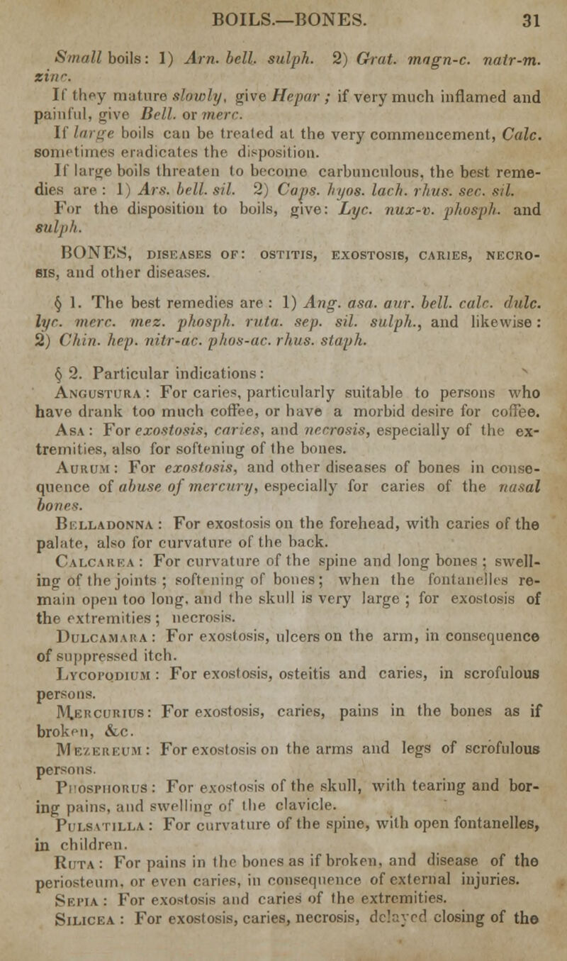 Small boils: 1) Am. bell, sulph. 2) Chat, mngn-c. natr-m. zinc. If they mature slowly, give Hepar; if very much inflamed and painful, give Bell, or mere. If large boils can be treated at the very commencement, Cede. Bometimes eradicates the disposition. If large boils threaten to become carbunculous, the best reme- dies are : 1) Are, bell. sil. 2) Caps. hyos. lach. rhits. set-, sil. For the disposition to boils, give: Lye. nux-v. phosph. and Slllji/i. HONES, diseases of: ostitis, exostosis, caries, necro- sis, and other diseases. § 1. The best remedies are : 1) Ang. asa. our. bell. calr. dale, lyr. mere. mez. phosph. rata. sep. sil. sulph., and likewise: 2j Chin. hep. iiitr-ac. phos-ac. rkus. staph. § 2. Particular indications: Angustura : For caries, particularly suitable to persons who have drank too much coffee, or have a morbid desire for coffee. Asa: For exostosis, caries, and necrosis, especially of the ex- tremities, also for softening of the bones. Aurum : For exostosis, and other diseases of bones in conse- quence of abuse of mercury, especially for caries of the nasal bones-. Bklladonna : For exostosis on the forehead, with caries of the palate, also for curvature of the back. Calcarea : For curvature of the spine and long bones : swell- ing of the joints ; softening of bones; when the fontanelles re- main open too long, and the skull is very large ; for exostosis of the extremities; necrosis. Dulcamara: For exostosis, ulcers on the arm, in consequence of suppressed itch. Lycopqdium : For exostosis, osteitis and caries, in scrofulous persons. Mehcurius: For exostosis, caries, pains in the bones as if broken, &c. MttzEREim: For exostosis on the arms and legs of scrofulous persons. Phosphorus: For exostosis of the skull, with tearing and bor- ing pains, and swelling of the clavicle. Pulsatilla : For curvature of the spine, with open fontanelles, in children. Ruta : For pains in the bones as if broken, and disease of the periosteum, or even caries, ill consequence of external injuries. Sepia: For exostosis and caries of the extremities. Silicea : For exostosis, caries, necrosis, delayed closing of the