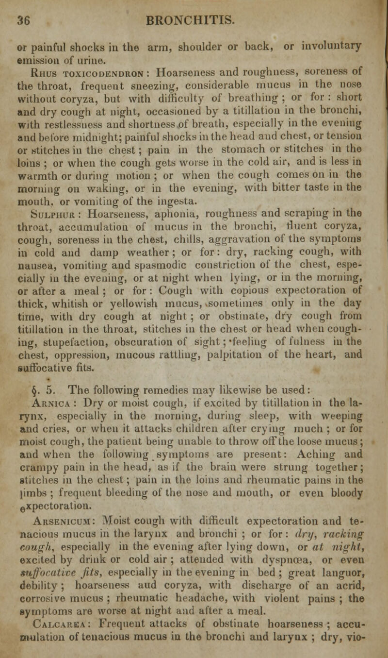 or painful shocks in the arm, shoulder or hack, or involuntary emission of urine. Rhus toxicodendron: Hoarseness and roughness, soreness of the throat, frequent sneezing, considerable mucus in the nose without coryza, but with difficulty of breathing ; or for : short and dry cough at night, occasioned by a titration in the bronchi, with restlessness and shortness .of breath, especially in the evening and before midnight; painful shocks in the head aud chest, or tension or stitches in the chest; pain in the stomach or stitches in the loins ; or when tlic cough gets worse in the cold air, and is less in warmth or during motion ; or when the cough comes on in the morning on waking, or in the evening, with bitter taste in the mouth, or vomiting of the inge^ta. Sulphur : Hoarseness, aphonia, roughness and scraping in the throat, accumulation of mucus in the bronchi, fluent coryza, cough, soreness in the chest, chills, aggravation of the symptoms in cold and damp weather; or for: dry, racking cough, with nausea, vomiting aud spasmodic constriction of the chest, espe- cially in the eveniug, or at night when lying, or in the morning, or after a meal; or for: Cough with copious expectoration of thick, whitish or yellowish mucus, .sometimes only in the day time, with dry cough at night ; or obstinate, dry cough from titillatiou in the throat, stitches in the chest or head when cough- ing, stupefaction, obscuration of sight; •feeling of fulness in the chest, oppression, mucous rattling, palpitation of the heart, and suffocative fits. §. 5. The following remedies may likewise be used: Arnica : Dry or moist cough, if excited by titillatiou in the la- rynx, especially in the morning, during sleep, with weeping and cries, or when it attacks children after crying much ; or for moist cough, the patient being unable to throw off the loose mucus ; aud when the following symptoms are present: Aching and cranipy pain in the head, as if the brain were strung together; stitches in the chest; pain in the loins and rheumatic pains in the |imbs ; frequent bleeding of the nose and mouth, or even bloody expectoration. Arsenicum : Moist cough with difficult expectoration and te- nacious mucus in the larynx and bronchi ; or for: dry, rucking eough, especially in the evening after lying down, or at night, excited by drink or cold air ; attended with clyspna-a, or even suffocative fits, especially in the evening in bed ; great languor, debility; hoarseness aud coryza, with discharge of an acrid, corrosive mucus ; rheumatic headache, with violent pains ; the symptoms are worse at night and after a meal. Calcauea : Frequent attacks of obstinate hoarseness ; accu- mulation of tenacious mucus in the bronchi and larynx ; dry, vio-