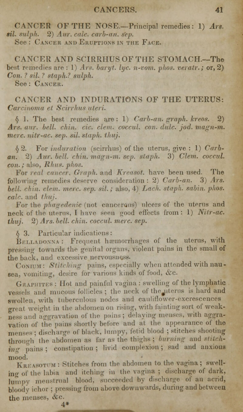 CANCER OF THE NOSE.—Principal remedies: 1) Ars. ail. sulph. 2) Aur. calc. carb-an. sep. See : Cancer and Eruptions in the Face. CANCER AND SCIRRHUS OF THE STOMACH—The best remedies are : 1) Ars. baryt. lye. n-vom. phos. veratr.; or, 2) Con. ? sil. ? staph.? sulph. See: Cancer. CANCER AND INDURATIONS OF THE UTERUS: oma et Scirrhus uteri. § 1. The best remedies are: 1) Carb-an. graph, kreos. 2) Ars. aur. bell. chin, cic: clem, coccul. con. dale. jod. tnagn-m. mere, nitr-ac. sep. sil. staph, thuj. §2. For induration (scirrhus) of the uterus, give : 1) Carb- an. 2) Aur. bell. chin, magn-m. sep. staph. 3) Clem, coccul. con.; also, Rhus. phos. For real cancer. Graph, and Krensnt. have been used. The following remedies deserve consideration : 2) Carb-an. 3) Ars. bell. chin. clem. mere. sep. sil.; also, 4) Lack, staph, sahin.phos. ealc. and thuj. For the phagedenic (not cancerous) ulcers of the uterus and Heck of the uterus, I have seen ujood effects from: 1) Nitr-ac. thuj. 2) Ars- hell. chin, coccul. mere. sep. § 3. Particular indications: Belladonna : Frequent haemorrhages of the uterus, with pressing towards the genital organs, violent pains in the small of the buck, and excessive nervousness. Conii u: Stitching pains, especially when attended with nau- sea, vomiting, desire for various kinds of food, &c Grathites : Hot and painful vagina : swelling of the lymphatic and mucous follicles ; the neck of thejiterus is hard and swollen, with tuberculous nodes and cauliflower-excrescences great weight in the abdomen on rising, with fainting sort of weak- ness and aggravation of the pains; delaying menses, with aggra- vation of the pains shortly before and at the appearance of the menses ; discharge of black, lumpy, fetid blood ; stitches shooting through the abdomen as far as the thighs : burning and stiich- pains; constipation; livid complexion; sad and anxious mood. Kur. a sot cm : Stitches from the abdomen to the vagina; swell- ing of the labia and itching in the vagina ; discharge of dark, lumpy menstrual blood, succeeded by discharge of an acrid, bloody ichor ; pressing from above downwards, during and between the menses, &c. 4*