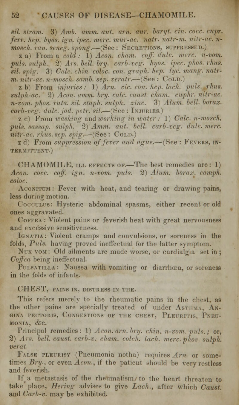 sil. strain. 3) Amb. amm. ant. am. oar. baryt. cin. cocc. rupr. ferr. hep. hyos. ign. ipec. mere, mur-ac. natr. natr-m. nitr-ac. n- mosrh. ran. seneg. spong.—(See: Secretions, suppressed.) z a) From a raid : 1) Aeon. cham. raj'- dale. nine, n-vom. puis: sulph. 2) Ars. bell. bry. carb-veg. hyos. iprr. plats, rims, sil. spig. 3) Vale. chin, color, con. graph, hep. lac mang. nutr- m. nitr-ac. n-mosch. samb. sip. veratr.—(See : Cold.) z b) From injuries: 1) Am. cir. con. hep. inch. puis. rims, snlpli-ar. 2) Aeon. amm. bry. cole, canst chain, enphr. nitr-ae. n-vom. phos. ruin, sil. staph, sulpk. zinc. 3 Alain, bell, borax, earb-veg. dulc.jod. petr. sil.—(See: Injuries.) z c) From washing and working in water: 1) Calc. n-mosch. puis, sassap. sulph, 2) Amm. ant. hell, carb-veg. dale. mere, nitr-ac. rhus.sep. spig.—(See: Cold.) z d) From suppression of fever and ague.—(See : Fevers, in- termittent.) CHAMOMILE, ill effects of.—The best remedies are: 1) Aeon. cocc. coff. ign. ii-rom. pals. 2) Alum, borax, enmph. coloe. Aconitum : Fever with heat, and tearing or drawing pains, less during motion. Cocculus: Hysteric abdominal spasms, either recent or old ones airjvravated. Coffea : Violent pains or feverish heat with great nervousness and excessive sensitiveness. Icnatia : Violent cramps and convulsions, or soreness in the folds, Puis, having proved ineffectual for the latfer symptom. Nus vom : Old ailments are made worse, or cardialgia set in; Coffea being ineffectual. Pulsatilla: Nausea with vomiting or diarrhoea, or soreness in the folds of infants. CHEST, TAINS IN. DISTRESS IN THE. This refers merely to the rheumatic pains in the chest, as the other pains are specially treated of under Asthma, An- gina pectoris, Congestions of the chest, Pleuritis, Pneu- monia, &c. Principal remedies: 1) Aran. am. bry. chin, n-vom. puis.; or, 2) Ars. bell, canst, carb-v. chain, cold,, lach. mere. phos. sulph. Herat- False pleurisy (Pneumonia notha) requires Am. or some- times Bry.. or even Aeon., if the patient should be very restless and feverish. If^a metastasis of the rheumatism/to the heart threaten to take place, Hering advises to give Lach., after which Caust. and Carb-v. may be exhibited.