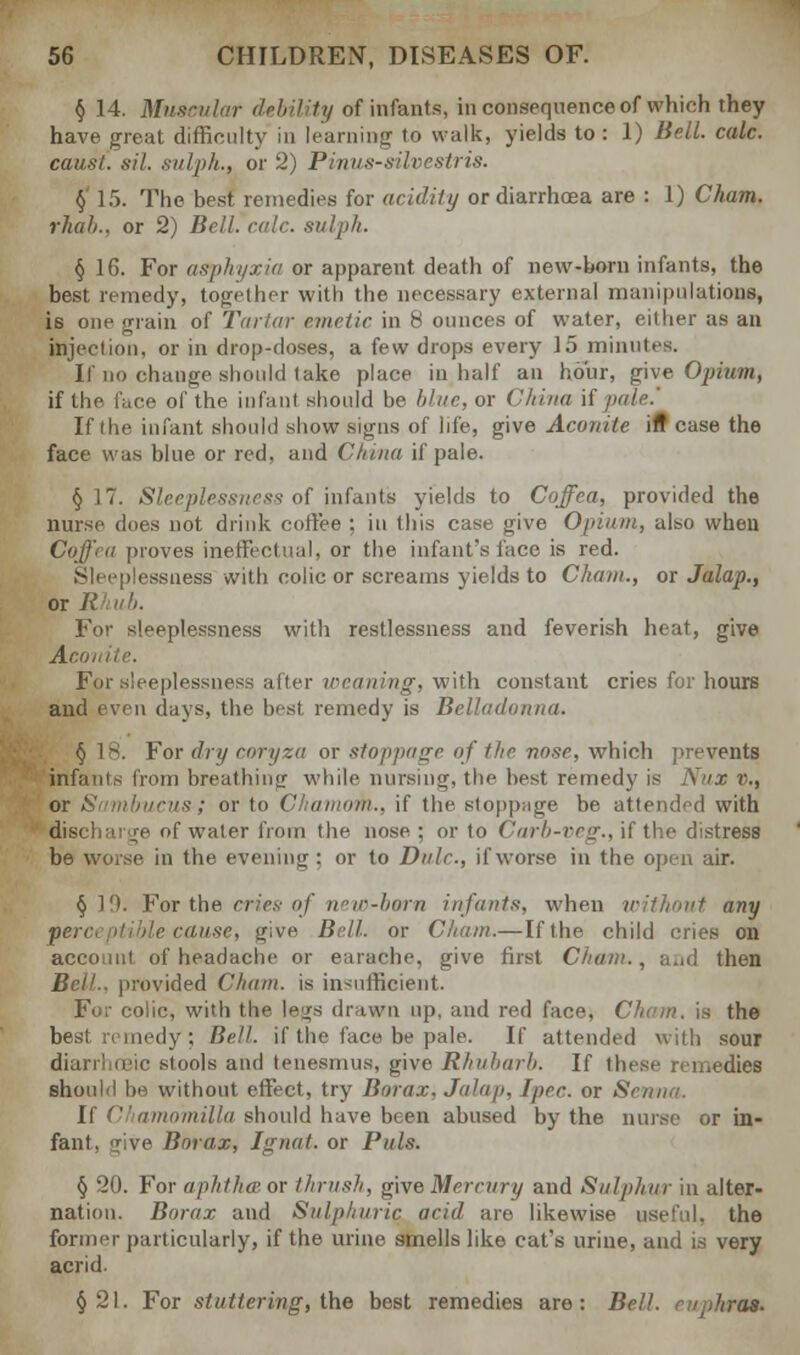 § 14. Muscular debility of infants, in consequence of which they have great difficulty in learning to walk, yields to: 1) Bell. calc. caust. sil. sulph., or 2) Pinus-silvestris. § 15. The best remedies for acidity or diarrhoea are : 1) Cham, rhab., or 2) Bell. role, sulph. § 16. For asphyxia or apparent death of new-horn infants, the best remedy, together with the necessary external manipulations, is one grain of Tartar emetic in 8 ounces of water, either as an injeclion, or in drop-doses, a few drops every 15 minutes. If no change should take place in half an hour, give Opium, if the. face of the infant should be blue, or China if If (he infant should show signs of life, give Aconite ifT case the face was blue or red, and China if pale. §17. Sleeplessness of infants yields to Coffea, provided the nurse does not drink coffee ; in this case give Opium, also when Coffea proves ineffectual, or the infant's lace is red. Sleeplessness with colic or screams yields to Cham., or Jalap., or R For sleeplessness with restlessness and feverish heat, give Acoi For sleeplessness after weaning, with constant cries for hours and even days, the. best remedy is Belladonna. § 18. For dry coryza or stoppage of the nose, which prevents infants from breathing while nursing, the best remedy is Nux v., is; or to Chamom., if the stoppage be attended with ' discharge of water from the nose ; or to Carb-veg., if the distress be worse, in the evening: or to Dale., if worse in the open air. § 1'.). For the cries of new-born infants, when without any perceptible cause, give Bell, or Cham.— If the child cries on account of headache or earache, give first Cham., and then Bell., provided Cham, is insufficient. For colic, with the le^rs drawn up, and red face, Cham, is the besi remedy; Bell, if the face be pale. If attended with sour etc stools and tenesmus, give Rhubarb. If these remedies should be without effect, try Borax. Jalap, Ipec. or Semi,/. If Chamomilla should have been abused by the muse or in- fant, give Borax, Jgnat. or Puis. § 20. For aphtha- or thrush, give Mercury and Sulphur in alter- nation. Borax and Sulphuric acid are likewise useful, the former particularly, if the urine smells like cat's urine, and is very acrid. §21. For stuttering, the best remedies are: Bell, ruphras.