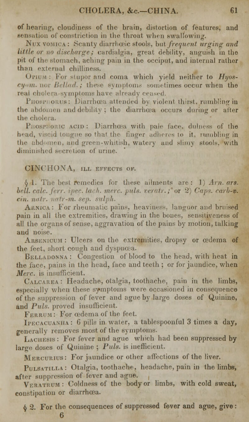 of hearing, cloudiness of the brain, distortion of features, and sensation of constriction in the throat when swallowing-. Nux vomica : Scanty diarrhrjBic stools, but frequent urging and little or.no discharge; cardialgia, great debility, anguish in the pit of the stomach, aching pain in the occiput, and internal rather than external chilliness. Opium : For stupor and coma which yield neither to Hyos- l : these symptoms sometimes occur when the real cholera-symptoms have already ceased. Pnot i- orus: Diarrhoea attended by. violent thirst,/urnbling in the abdomen and debility ; the diarrhoea occurs during or alter the cholera. Phosphoric acid: Diarrhoea with pale face, dulness of the head, viscid tongue so that the finger adheres to it. rumbling in the abdomen, and green-whitish, watery and slimy stools, with diminished secretion of urine. CINCHONA, ILL EFFECTS OF. § 1. The best remedies for these ailments are: 1) Am. ors. hrtl. calc.ferr. ipec. lack. mere. puis, verair.;*or 2) Caps, rarb-v. riu. na.tr. uatr-m. sep. sulph. Arnica: For rheumatic pains, heaviness, languor and bruised pain in all the extremities, drawing in the bones, sensitiveness of all the organs of sense, aggravation of the pains by motion, talking and noise. Arsenicum : Ulcers on the extremities, dropsy or oedema of the feet, short cough and dyspnoea. Belladonna : Congestion of blood to the head, with heat in the face, pains in the head, face and teeth ; or for jaundice, when Merc, is insufficient. Calcarea: Headache, otalgia, toothache, pain in the limbs, especially when these symptoms were occasioned in consequence of the suppression of fever and ague by large doses of Quinine, and Puis, proved insufficient. Ferrum : For oedema of the feet. Ipecacuanha : 6 pills in water, a tablespoonful 3 times a day, generally removes most of the symptoms. Lachesis: For fever and ague which had been suppressed by large doses of Quinine ; Puis, is inefficient. Mercurius: For jaundice or other affections of the liver. Pulsatilla: Otalgia, toothache, headache, pain in the limbs, after suppression of fever and ague. VeratrCm: Coldness of the body or limbs, with cold sweat, constipation or diarrhoea. $ 2. For the consequences of suppressed fever and ague, give: 6