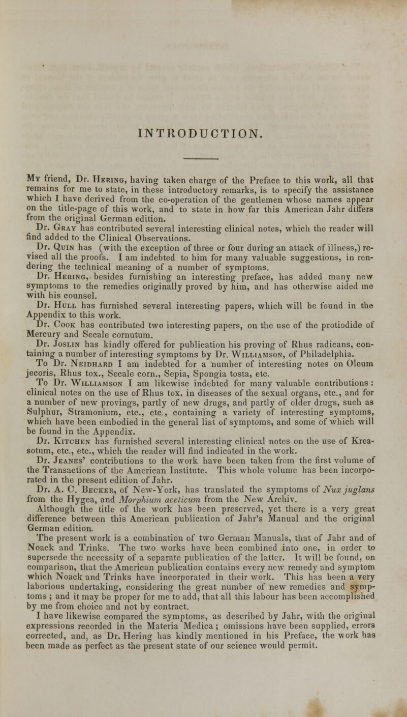 INTRODUCTION. My friend, Dr. Bering, having taken charge of the Preface to this work, all that remains for me to state, in these introductory remarks, is to specify the assistance which I have derived from the co-operation of the gentlemen whose names appear on the title-page of this work, and to state in how far this American Jahr ditfers from the original German edition. Dr. Gray has contributed several interesting clinical notes, which the reader will find added to the Clinical Observations. Dr. QuiN has (with the exception of three or four during an attack of illness,) re- vised all the proofs. I am indebted to him for many valuable suggestions, in ren- dering the technical meaning of a number of symptoms. Dr. Hering, besides furnishing an interesting preface, has added many new symptoms to the remedies originally proved by him, and has otherwise aided me with his counsel. Dr. Hull has furnished several interesting papers, which will be found in the Appendix to this work. Dr. Cook has contributed two interesting papers, on the use of the protiodide of Mercury and Secale cornutum. Dr. JosLiN has kindly offered for publication his proving of Rhus radicans, con- taining a number of interesting symptoms by Dr. Williamson, of Philadelphia. To Dr. Neidhard I am indebted for a number of interesting notes on Oleum jecoris, Rhus tox., Secale corn., Sepia, Spongia tosta, etc. To Dr. Williamson I am likewise indebted for many valuable contributions : clinical notes on the use of Rhus tox. in diseases of the sexual organs, etc., and for a number of new provings, partly of new drugs, and partly of older drugs, such as Sulphur, Stramonium, etc., etc., containing a variety of interesting symptoms, which have been embodied in the general list of symptoms, and some of which will be found in the Appendix. Dr. Kitchen has furnished several interesting clinical notes on the use of Krea- sotum, etc., etc., which the reader will find indicated in the work. Dr. Jeanes' contributions to the work have been taken from the first volume of the Transactions of the American Institute. This whole volume has been incorpo- rated in the present edition of Jahr. Dr. A. C. Becker, of New-York, has translated the symptoms oi Nux juglans from the Hygea, and Morphium acelicum from the New Archiv. Although the title of the work has been preserved, yet there is a very great difference between this American publication of Jahr's Manual and the original German edition. The present work is a combination of two German Manuals, that of .Tahr and of Noack and Trinks. The two works have been combined into one, in order to supersede the necessity of a separate publication of the latter. It will be found, on comparison, that the American publication contains every new remedy and symptom which Noack and Trinks have incorporated in their work. This has been a very laborious undertaking, considering the great number of new remedies and symp- toms ; and it may be proper for me to add, that all this labour has been accomplished by me from choice and not by contract. I have likewise compared the symptoms, as described by Jahr, with the original expressions recorded in the Materia Medica; omissions have been supplied, errors corrected, and, as Dr. Hering has kindly mentioned in his Preface, the work has been made as perfect as the present state of our science would permit.