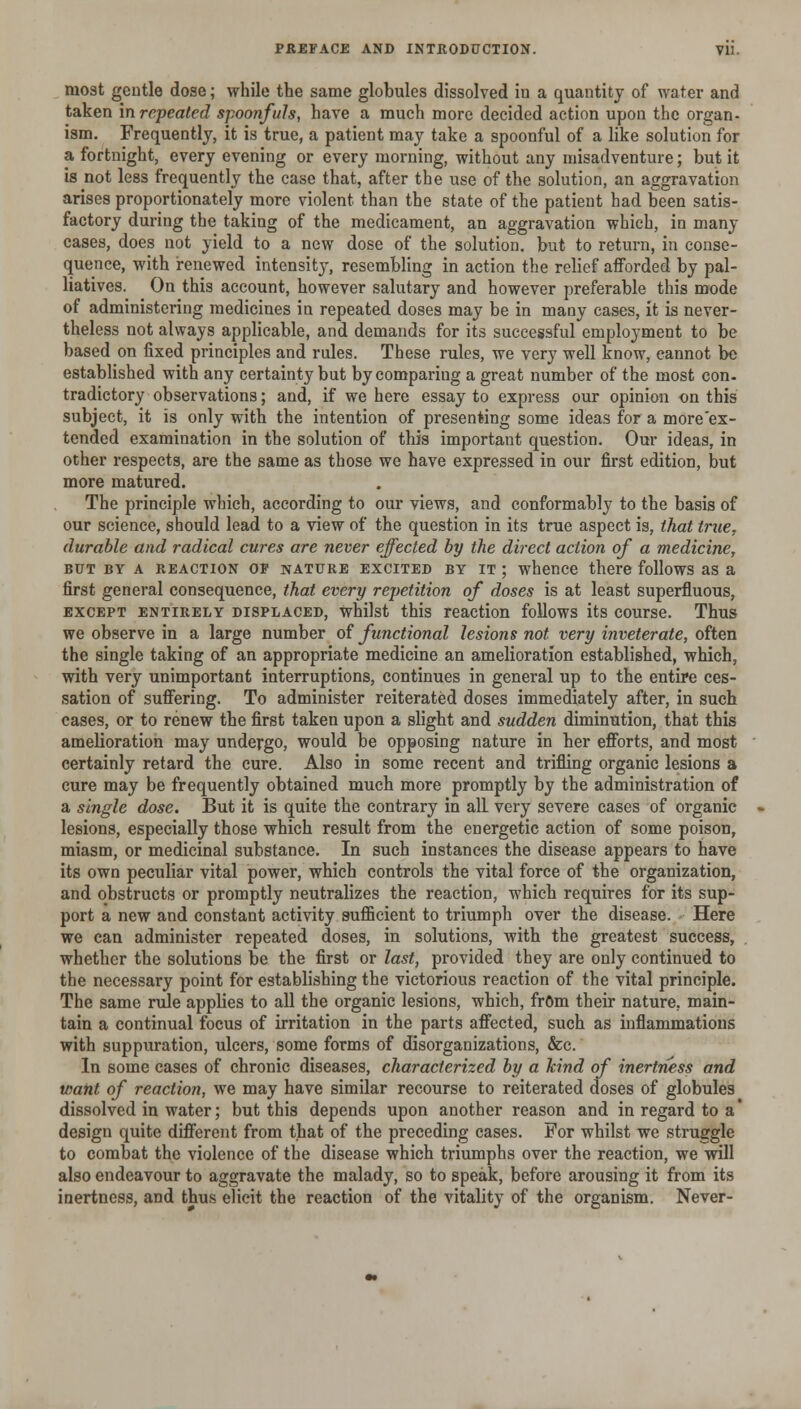 most gentle dose; while the same globules dissolved in a quantity of water and taken in repeated spoonfuls, have a much more decided action upon the organ- ism. Frequently, it is true, a patient may take a spoonful of a like solution for a fortnight, every evening or every morning, without any misadventure; but it is not less frequently the case that, after the use of the solution, an aggravation arises proportionately more violent than the state of the patient had been satis- factory during the taking of the medicament, an aggravation which, in many cases, does not yield to a new dose of the solution, but to return, in conse- quence, with renewed intensity, resembling in action the relief afforded by pal- liatives. On this account, however salutary and however preferable this mode of administering medicines in repeated doses may be in many cases, it is never- theless not always applicable, and demands for its successful employment to be based on fixed principles and rules. These rules, we very well know, cannot be established with any certainty but by comparing a great number of the most con. tradictory observations; and, if we here essay to express our opinion on this subject, it is only with the intention of presenting some ideas for a more'ex- tended examination in the solution of this important question. Our ideas, in other respects, are the same as those we have expressed in our first edition, but more matured. The principle which, according to our views, and conformably to the basis of our science, should lead to a view of the question in its true aspect is, that true, durable and radical cures are never effected by the direct action of a medicine, BUT BY A REACTION OF NATURE EXCITED BY IT ; whenco there follows as a first general consequence, that every repetition of doses is at least superfluous, EXCEPT ENTIRELY DISPLACED, whilst this reaction follows its course. Thus we observe in a large number of functional lesions not very inveterate, often the single taking of an appropriate medicine an amelioration established, which, with very unimportant interruptions, continues in general up to the entire ces- sation of suffering. To administer reiterated doses immediately after, in such cases, or to renew the first taken upon a slight and sudden diminution, that this amelioration may undergo, would be opposing nature in her efforts, and most certainly retard the cure. Also in some recent and trifling organic lesions a cure may be frequently obtained much more promptly by the administration of a single dose. But it is quite the contrary in all very severe cases of organic lesions, especially those which result from the energetic action of some poison, miasm, or medicinal substance. In such instances the disease appears to have its own peculiar vital power, which controls the vital force of the organization, and obstructs or promptly neutralizes the reaction, which requires for its sup- port a new and constant activity sufficient to triumph over the disease. Here we can administer repeated doses, in solutions, with the greatest success, whether the solutions be the first or last, provided they are only continued to the necessary point for establishing the victorious reaction of the vital principle. The same rule applies to all the organic lesions, which, frOm their nature, main- tain a continual focus of irritation in the parts affected, such as mflammations with suppuration, ulcers, some forms of disorganizations, &c. In some cases of chronic diseases, characterized by a kind of inertness and want of reaction, we may have similar recourse to reiterated doses of globules dissolved in water; but this depends upon another reason and in regard to a' design quite different from that of the preceding cases. For whilst we struggle to combat the violence of the disease which triumphs over the reaction, we will also endeavour to aggravate the malady, so to speak, before arousing it from its inertness, and thus elicit the reaction of the vitality of the organism. Never-