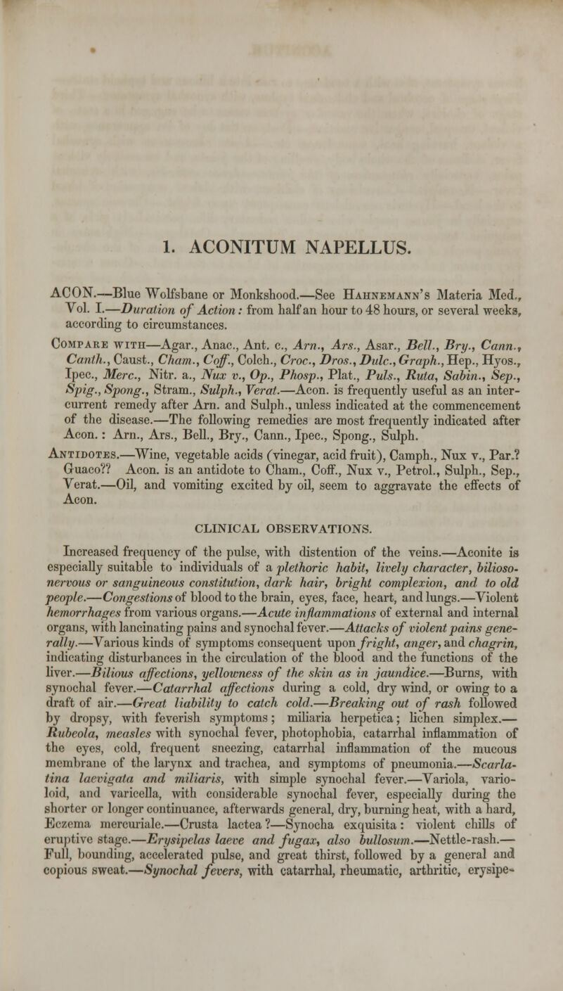 1. ACONITUM NAPELLUS. ACON.—Blue Wolfsbane or Monkshood.—See Hahnemann's Materia Med,, Vol. I.—Duration of Action: from half an hour to 48 hours, or several weeks, according to circumstances. Compare with—Agar., Anac, Ant. c. Am., Ars., Asar., Bell., Bry., Cann., Canth., Caust., Cham., Coff., Colch., Ci-oc, Bros., Dulc, Graph., Hep., Hjos., Ipec, Merc, Nitr. a., Nux v., Op., Phosp., Plat., Puis., Ruta, Sabin., Sep., Spig.,Spong., Stram., Sulph., Verat.—Aeon, is frequently useful as an inter- current remedy after Arn. and Sulph., unless indicated at the commencement of the disease.—The following remedies are most frequently indicated after Aeon.: Arn., Ars., Bell., Bry., Cann., Ipec, Spong., Sulph. Antidotes,—Wine, vegetable acids (vinegar, acid fruit), Camph., Nux v.. Par.? Guaco?? Aeon, is an antidote to Cham., Coff., Nux v,, Petrol., Sulph., Sep,, Verat,—Oil, and vomiting excited by oil, seem to aggravate the effects of Aeon, CLINICAL OBSERVATIONS. Increased frequency of the pulse, with distention of the veins.—Aconite is especially suitable to individuals of a plethoric habit, lively character, bilioso- nervous or sanguineous constitution, dark hair, bright complexion, and to old people.—Cow^esifon* of blood to the brain, eyes, face, heart, and lungs.—Violent hemorrhages from various organs.—Acute inflammations of external and internal organs, with lancinating pains and synochal fever.—Attacks of violent pains gene- rally.—Various kinds of S3Tnptoms consequent wpon fright, anger, and chagrin, indicating disturbances in the circulation of the blood and the functions of the liver.—Bilious affections, yellowness of the skin as in jaundice.—Burns, with synochal fever.—Catarrhal affections during a cold, dry wind, or owing to a draft of air.—Great liability to catch cold.—Breaking out of rash followed by dropsy, with feverish symptoms; miliaria herpetica; lichen simplex.— Rubeola, measles with synochal fever, photophobia, catarrhal inflammation of the eyes, cold, frequent sneezing, catarrhal inflammation of the mucous membrane of the larynx and trachea, and symptoms of pneumonia.—Scarla- tina laevigata and miliaris, with simple synochal fever.—Variola, vario- loid, and varicella, with considerable synochal fever, especially during the shorter or longer continuance, afterwards general, dry, burning heat, with a hard. Eczema mercuriale.—Crusta lactea ?—Synocha exquisita : violent chiUs of eruptive stage.—Erysipelas laeve and fugax, also bullosum.—Nettle-rash.— Full, bounding, accelerated pulse, and great thirst, followed by a general and copious sweat,—Synochal fevers, with catarrhal, rheumatic, arthritic, erysipe-