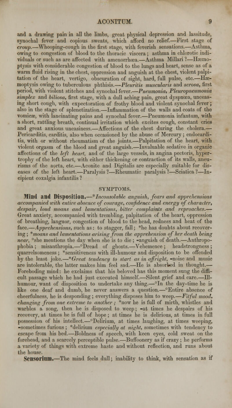 and a drawing pain m all the limbs, great physical depression and lassitude, synochal fever and copious sweats, which afford no relief.—First stage of croup.—Whooping-cough in the first stage, with feverish sensations.—Asthma, owing to congestion of blood to the thoracic viscera; asthma in chlorotic indi- viduals or such as are affected with amenoiThoea.—Asthma Millari ?—Hsemo- ptysis with considerable congestion of blood to the lungs and heart, sense as of a warm fluid rising in the chest, oppression and anguish at the chest, violent palpi- tation of the heart, vertigo, obscuration of sight, hard, full pulse, etc.—Hae- moptysis owing to tuberculous phthisis.—Pleuritis muscularis and serosa, first period, with violent stitches and synochal fever.—PneMmonia, Pleuropneumonia simplex and hiliosa, first stage, with a dull aching pain, great dyspnoea, unceas- ing short cough, with expectoration of frothy blood and violent synochal fever; also in the stage of splenetization.—Inflammation of the walls and coats of the vomicae, with lancinating pains and synochal fever.—Pneumonia infantum, with a short, rattling breath, continual irritation which excites cough, constant cries and great anxious uneasiness.—Affections of the chest during the cholera.— Pericarditis, carditis, also when occasioned by the abuse of Mercury ; endocardi- tis, with or without rheumatism of the joints.—Palpitation of the heart, with violent orgasm of the blood and great anguish.—Invaluable sedative in organic affections of the left heart, and of the large vessels, in angina pectoris, hyper- trophy of the left heart, with either thickening or contraction of its walls, aneu- risms of the aorta, etc.—Aconite and Digitalis are especially suitable for dis- eases of the left heart.—Paralysis ?—Rheumatic paralysis ?—Sciatica ?—In- cipient coxalgia infantihs ? SYMPTOMS. IHind and Disposition!—'^'Inconsolable anguish., fears and apprehensions accompanied with entire absence of courage, confidence and energy of character, despair, loud moans and lamentations, bitter complaints and reproaches.— Great anxiety, accompanied with trembling, palpitation of the heart, oppression of breathing, languor, congestion of blood to the head, redness and heat of the face.—Apprehensions, such as: to stagger, fall; *he has doubts about recover- ing; *moans and lamentations arising from the apprehension of her death being near, °she mentions the day when she is to die ; -anguish of death.—Anthropo- phobia ; misanthropia.—°Dread of ghosts.—Vehemence ; headstrongness ; quarrelsomeness ; *sensitiveness with ill-humour and disposition to be offended by the least joke.—* Great tendency to start as in affright, -noise and music are intolerable, the latter makes him feel sad.—He is absorbed in thought.— Foreboding mind: he exclaims that his beloved has this moment sung the diffi- cult passage which he had just executed himself.—Silent grief and care.—lU- humour, want of disposition to undertake any thing.—°In the day-time he is like one deaf and dumb, he never answers a question.—Entire absence of cheerfulness, he is desponding; everything disposes him to weep.—Fitful mood, changing from one extreme to another ; *now he is full of mirth, whistles and warbles a song, then he is disposed to weep; -at times he despairs of his recovery, at times he is full of hope; at times he is delirious, at times in full possession of his intellect.—Delirium, at times laughing, at times weeping, -sometimes furious ; *delirium especially at night, sometimes with tendency to escape from his bed.—Boldness of speech, with keen eyes, cold sweat on the forehead, and a scarcely perceptible pulse.—Buffoonery as if crazy; he performs a variety of things with extreme haste and without reflection, and runs about the house. Scnsorium.—The mind feels dull; inability to think, with sensation as if