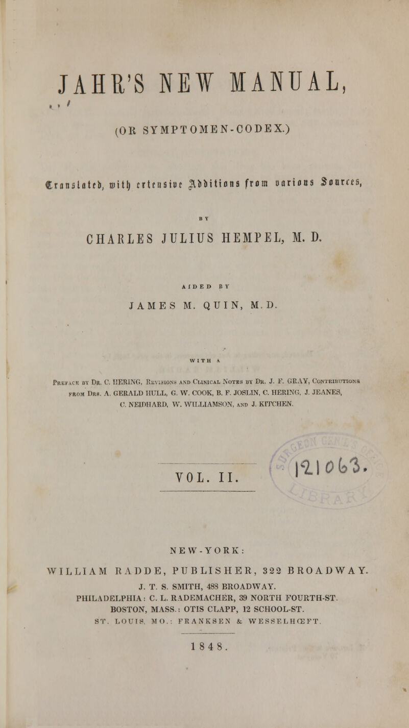 JAHR'S NEW MANUAL, (OR SYMPTOMEN-CODEX.) Cranslotfli, mitl) crtenatuc ^coitions from oorious Sources, B T CHARLES JULIUS HEMPEL, M. D. AIDED BY JAMES M. QUIN, M. D. WITH V Pebi ,i b av Dr. C. HERING, Revisions and Clinical Notes by Dr. J. F. GRAY, Contributions from Drs. A. GERALD HULL, G. W. COOK, B. F. JOSLIN, C. HERING, J. JEANES, U. NELDHARD, W. WILLIAMSON, and J. KrrCHEN. VOL —j- \t\oM. NEW-YORK: WILLIAM RADDE, PUBLISHER, 322 BROADWAY. J. T. S. SMITH, 48S BROADWAY. PHILADELPHIA: C. L. RADEMACHER, 39 NORTH FOURTH-ST. BOSTON, MASS.: OTIS CLAPP, 12 SCHOOL-ST. ST. LOUIS, MO.: F R A N K S E N & WESSELHCEFT. 1848