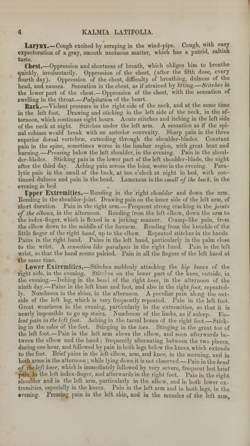 Larynx.—Cough excited by scraping in the wind-pipe. Cough, with easy expectoration of a gray, smooth unctuous matter, which has a putrid, saltish taste. Chest.—Oppression and shortness of breath, which obliges him to breathe quickly, involuntarily. Oppression of the chest, (after the fifth dose, every fourth day). Oppression of the chest, difficulty of breathing, dulness of the head, and nausea. Sensation in the chest, as if strained by liiting.—Stitches in the lower part of the chest.—Oppression of the chest, with the sensation of swelling in the throat.—Palpitation of the heart. Back.—Violent pressure in the right side of the neck, and at the same time in the left foot. Drawing and sticking in the left side of the neck, in the af- ternoon, which continues eight hours. Acute stitches and itching in the left side of the neck at night. Stitches under the left arm. A sensation as if the spi- nal column would break with an anterior convexity. Sharp pain in the three superior dorsal vertebra, extending through the shoulder-blades. Constant pain in the spine, sometimes worse in the lumbar region, with great heat and burning.—Pressing below the left shoulder, in the evening. Pain in the shoul- der-blades. Sticking pain in the lower part of the left shoulder-blade, the night after the third da}r. Aching pain across the loins, worse in the evening. Para- lytic pain in the small of the back, at ten o'clock at night in bed, with con- tinued dulness and pain in the head. Lameness inthe6maZ/ of the hack, in the evening in bed. Upper Extremities.—Pending in the 'right shoulder and down the arm. Pending in the shoulder-joint. Drawing pain on the inner side of the left arm, of short duration. Pain in the right arm.—Frequent strong cracking in the joints of the elbows, in the afternoon. Rending from the left elbow, down the arm to the index-finger, which is flexed in a jerking manner. Cramp-like pain, from the elbow down to the middle of the forearm. Pending from the knuckle of the little finger of the right hand, up to the elbow. Repeated stitches in the hands. Pains in the right hand. Pains in the left hand, particularly in the palm close to the wrist. A sensation like 'paralysis in the right hand. Pain in the left wrist, so that the hand seems palsied. Pain in all the fingers of the left hand at the same time. Lower Extremities.—Stitches suddenly attacking the hip hones of the right side, in the evening. Stitches on the lower part of the knee, outside, in the evening.—Itching in the bend of the right knee, in the afternoon of the ninth day.—Pains in the left knee and foot, and also in the right foot, repeated- ly. Numbness in the shins, in the afternoon. A peculiar pain along the out- side of the left leg, which is very frequently repeated. Pain in the left foot. Great weariness in the evening, particularly in the extremities, so that it is nearly impossible to go up stairs. Numbness of the limbs, as if asleep. Vio- lent pain in the left foot. Aching in the tarsal bones of the right foot.—Stick- ing in the soles of the feet. Stinging in the fees. Stinging in the great toe of the left foot.—Pain in the left arm above the elbow, and soon afterwards be- tween the elbow and the hand; frequently alternating between the two places, during one hour, and followed by pain in both legs below the knees, which extends to the feet. Brief pains in the left elbow, arm, and knee, in the morning, and in both arms in the afternoon ; while lying down it is not observed.—Pain in the bend of the left hire, which is immediately followed by very severe, frequent but brief pain in the left index-finger, and afterwards in the right foot. Paii! in the right shoulder and in the left arm, particularly in the elbow, and in both lower ex- tremities, especially in the knees. Pain in the left arm and in both lege, in the evening. Pressing pain in the left shin, and in the muscles of the left arm.