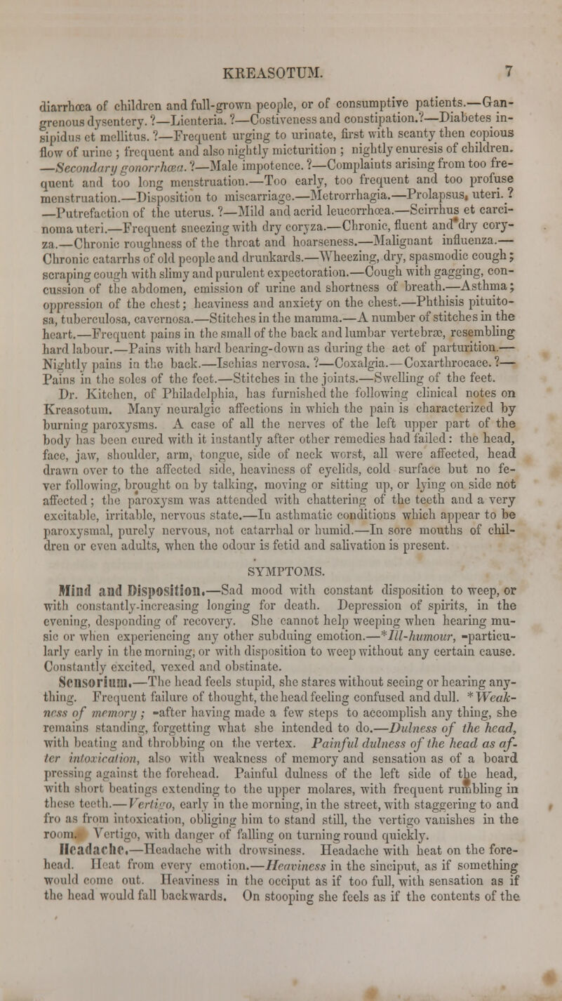 diarrhoea of children and full-grown people, or of consumptive patients.—Gan- grenous dysentery. ?—Liciitena. ?—Costivcncss and constipation.?—Diabetes in- sipidus et mellitus. ?—Frequent urging to urinate, first with scanty then copious flow of urine ; frequent and also nightly micturition ; nightly enuresis of children. —Secondary gonorrhoea. ?—Male impotence. ?—Complaints arising from too fre- quent and too long menstruation.—Too early, too frequent and too profuse menstruation.—Disposition to miscarriage.—Metrorrhagia.—Prolapsus, uteri.? —Putrefaction of the uterus. ?—Mild and acrid leucorrhoea.—Scirrhus et carci- noma uteri.—Frequent sneezing with dry coryza.—Chronic, fluent and'dry cory- za.—Chronic roughness of the throat and hoarseness.—Malignant influenza.— Chronic catarrhs of old people and drunkards.—Wheezing, dry, spasmodic cough ; scraping cough with slimy and purulent expectoration.—Cough with gagging, con- cussion of the abdomen, emission of urine and shortness of breath—Asthma; oppression of the chest; heaviness and anxiety on the chest.—Phthisis pituito- sa, tuberculosa, cavernosa.—Stitches in tbe mamma.—A number of stitches in the heart.—Frequent pains in the small of the back and lumbar vertebrae, resembling hard labour.—Pains with hard bearing-down as during the act of parturition.— Nightly pains in the back.—Ischias nervosa. ?—Coxalgia.—Coxarthrocace. ?— Pains in the soles of the feet.—Stitches in the joints.—Swelling of the feet. Dr. Kitchen, of Philadelphia, has furnished the following clinical notes on Kreasotum. Many neuralgic affections in which the pain is characterized by burning paroxysms. A case of all the nerves of the left upper part of the body has been cured with it instantly after other remedies had failed: the head, face, jaw, shoulder, arm, tongue, side of neck worst, all were affected, head drawn over to the affected side, heaviness of eyelids, cold surface but no fe- ver following, brought on by talking, moving or sitting up, or lying on side not affected; the paroxysm was attended with chattering of the teeth and a very excitable, irritable, nervous state.—In asthmatic conditions which appear to be paroxysmal, purely nervous, not catarrhal or humid.—In sore mouths of chil- dren or even adults, when the odour is fetid and salivation is present. SYMPTOMS. Mind and Disposition.—Sad mood with constant disposition to weep, or with constantly-increasing longing for death. Depression of spirits, in the evening, desponding of recovery. She cannot help weeping when hearing mu- sic or when experiencing any other subduing emotion.—*Ill-humour, -particu- larly early in the morning, or with disposition to weep without any certain cause. Constantly excited, vexed and obstinate. Scnsorium.—The head feels stupid, she stares without seeing or hearing any- thing. Frequent failure of thought, the head feeling confused and dull. * Weak- ness of memory ; -after having made a few steps to accomplish any thing, she remains standing, forgetting what she intended to do.—Dulness of the head, with beating and throbbing on the vertex. Painful dulness of the head as af- ter intoxication, also with weakness of memory and sensation as of a board pressing against the forehead. Painful dulness of the left side of the head, with short beatings extending to the upper molares, with frequent rumbling in t\\c*r teeth.— Vertigo, early in the morning, in the street, with staggering to and fro as from intoxication, obliging him to stand still, the vertigo vanishes in the room. Vertigo, with danger of falling on turning round quickly. Headache.—Headache with drowsiness. Headache with heat on the fore- head. Heat from every emotion.—Heaviness in the sinciput, as if something Would come out. Heaviness in the occiput as if too full, with sensation as if the head would fall backwards. On stooping she feels as if the contents of the,