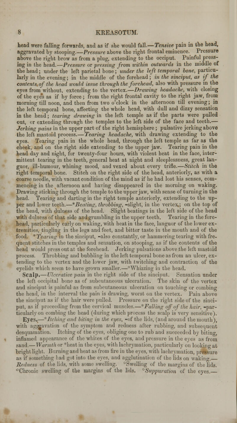 head were falling forwards, and as if she would fall.—Tensive pain in the head, aggravated by stooping.—Pressure above the right frontal eminence. Pressure above the right brow as from a plug, extending to the occiput. Painful press- ing in the head. —Pressure or pressing from within outwards in the middle of the head; under the left parietal bone ; under the left temporal bone, particu- larly in the evening; in the middle of the forehead; in the sinciput, as if the contents, of the head would issue through the forehead, also with pressure in the eyes from without, extending to the vertex.—Drawing headache, with closing of the eye's as if by force ; from the right frontal cavity to the right jaw, from morning till noon, and then from two o'clock in the afternoon till evening; in the left temporal bone, affecting the whole head, with dull and dizzy sensation in the head; tearing drawing in the left temple as if the parts were pulled out, or extending through the temples to the left side of the face and teeth.— Jerking pains in the upper part of the right hemisphere ; pulsative jerking above the left mastoid process.—Tearing headache, with drawing extending to the eyes. Tearing pain in the whole head, through the left temple as far as the cheek, and on the right side extending to the upper jaw. Tearing pain in the head day and night, for twenty-four hours, with violent heat in the face, inter- mittent tearing in the teeth, general heat at night and sleeplessness, great lan- guor, ill-humour, whining mood, and vexed about every trifle.—Stitch in the right temporal bone. Stitch on the right side of the head, anteriorly, as with a coarse needle, with vacant condition of the mind as if he had lost his senses, com- mencing in the afternoon and having disappeared in the morning on waking. Drawing sticking through the temple to the upper jaw, with sense of turning in the head. Tearing and darting in the right temple anteriorly, extending to the up- per and lower teeth.—* Beating, throbbing, -slight, in the vertex,; on the top of the head, with dulness of the head. Slight beatings in the left side of the head with dulness of that side and grumbling in the upper teeth. Tearing in the fore- head, particularly early on waking, with heat in the face, languor of the lower ex- tremities, tingling in the legs and feet, and bitter taste in the mouth and of the food. ^Tearing in the sinciput, -also constantly, or hammering tearing with fre- quent stitches in the temples and sensation, on stooping, as if the contents of the head would press out at the forehead. Jerking pulsations above the left mastoid process. Throbbing and bubbling in the left temporal bone as from an ulcer, ex- tending to the vertex and the lower jaw, with twitching and contraction of the eyelids which seem to have grown smaller.—°Whizzing in the head. Scalp.— Ulcerative pain in the right side of the sinciput. Sensation under the left occipital bone as of subcutaneous ulceration. The skin of the vertex and sinciput is painful as from subcutaneous ulceration on touching or combing the head, in the interval the pain is drawing, worst on the vertex. Pain above the sinciput as if the hair were pulled. Pressure on the right side of the sinci- put, as if proceeding from the cervical muscles.—*FalUng off of the hair, -par- ticularly on combing the head (during which process the scalp is very sensitive). EyeS._—* Itching and biting in the eyes, -of the lids, (and around the mouth), with aggravation of the symptom and redness after rubbing, and subsequent desquamation. Itching of the eyes, obliging one to rub and succeeded by biting inflamed appearance of the whites of the eyes, and pressure in the eyes as from sand.— Warmth or *heat in the eyes, with lachrymation, particularly on looking at bright light. Burning and heat as from fire in the eyes, with lachrymation, pressure as if something had got into the eyes, and agglutination of the lids on waking. Redness of the lids, with some swelling. ^Swelling of the margins of the lids. °Chronic swelling of the margins of the lids. Suppuration of the eyes.—