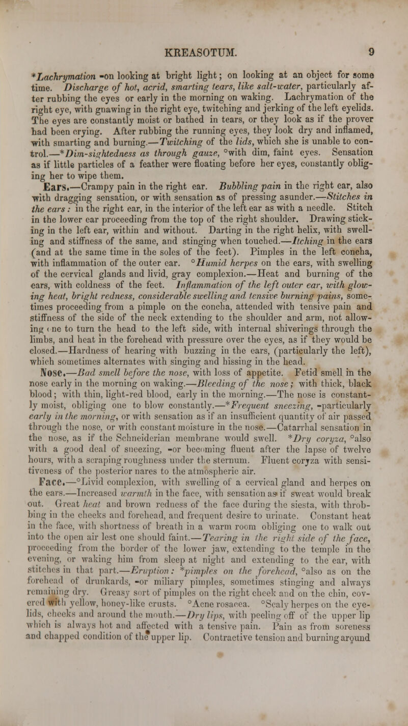 *Lachrymation -on looking at bright light; on looking at an object for some time. Discharge of hot, acrid, smarting tears, like salt-water, particularly af- ter rubbing the eyes or early in the morning on waking. Lachrymation of the right eye, with gnawing in the right eye, twitching and jerking of the left eyelids. The eyes are constantly moist or bathed in tears, or they look as if the prover bad been crying. After rubbing the running eyes, they look dry and inflamed, ■with smarting and burning.—Twitching of the lids, which she is unable to con- trol.—*Dim-sightedness as through gauze, °with dim, faint eyes. Sensation as if little particles of a feather were floating before her eyes, constantly oblig- ing her to wipe them. Ears.—Crampy pain in the right ear. Bubbling pain in the right ear, also with dragging sensation, or with sensation as of pressing asunder.—Stitches in the ears : in the right ear, in the interior of the left ear as with a needle. Stitch in the lower ear proceeding from the top of the right shoulder. Drawing stick- ing in the left ear, within and without. Darting in the right helix, with swell- ing and stiffness of the same, and stinging when touched.—Itching in the ears (and at the same time in the soles of the feet). Pimples in the left concha, with inflammation of the outer ear. °Humid herpes on the ears, with swelling of the cervical glands and livid, gray complexion.—Heat and burning of the ears, with coldness of the feet. Inflammation of the left outer ear, with glow- ing heat, bright redness, considerable swelling and tensive burning pains, some- times proceeding from a pimple on the concha, attended with tensive pain and stiffness of the side of the neck extending to the shoulder and arm, not allow- ing < ne to turn the head to the left side, with internal shiverings through the limbs, and heat in the forehead with pi-essure over the eyes, as if they would be closed.—Hardness of hearing with buzzing in the ears, (particularly the left), which sometimes alternates with singing and hissing in the head. IVOSC.—Bad smell before the nose, with loss of appetite. Fetid smell in the nose early in the morning on waking.—Bleeding of the nose; with thick, black blood; with thin, light-red blood, early in the morning.—The nose is constant- ly moist, obliging one to blow constantly.—^Frequent sneezing, -particularly early in the morning, or with sensation as if an insufficient quantity of' air passed through the nose, or with constant moisture in the nose.—Catarrhal sensation in the nose, as if the Schneiderian membrane would swell. *Dry coryza, °also with a good deal of sneezing, -or becoming fluent after the lapse of twelve hours, with a scraping roughness under the sternum. Fluent coryza with sensi- tiveness of thii posterior nares to the atmospheric air. Face.—Livid complexion, with swelling of a cervical gland and herpes on the ears.—Increased warmth in the face, with sensation as* if sweat would break out. Great heat and brown redness of the face during the siesta, with throb- bing in the cheeks and forehead, and frequent desire to urinate. Constant heat in the face, with shortness of breath in a warm room obliging one to walk out into the open air lest one should faint.—Tearing in the right side of the face, proceeding from the border of the lower jaw, extending to the temple in the evening, or waking him from sleep at night and extending to the ear, with stitches in that part.—Eruption: *pimples on the forehead, °'also as on the forehead of drunkards, -or miliary pimples, sometimes stinging and always remaining dry. Greasy sort of pimples on the right cheek and on the chin, cov- ered with yellow, honey-like crusts. ° Acne rosacea. ° Scaly herpes on the eye- lids, cheeks and around the mouth.—Dry lips, with peeling off of the upper lip which is always hoi and affected with a tensive pain. Pain as from soreness and chapped condition of the upper lip. Contractive tension and burning around