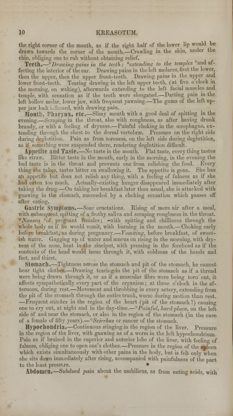 the right corner of the mouth, as if the right half of the lower lip would be drawn towards the corner of the mouth.—Crawling in the skin, under the chin, obliging one to rub without obtaining relief. Teeth.—^Drawing pains in the teeth: *extending to the temples °and af- fecting the interior of the ear. Drawing pains in the left molares, first the lower, then the upper, then the upper front-teeth. Drawing pains in the upper and lower front-teeth. Tearing drawing in the left upper teeth, (at five o'clock in the morning, on waking), afterwards extending to the left facial muscles and temple, with sensation as if the teeth were elongated.—Darting pain in the left holloAV molar, lower jaw, with frequent yawning.—The gums of the left up- per jaw look inflamed, with drawing pain. Monti:, Pharynx, etc.—Slimy mouth with a good deal of spitting in the evening.—Scraping in the throat, also with roughness, as after having drunk brandy, or with a feeling of dryness.—Painful choking in the oesophagus, ex- tending through the chest to the dorsal vertebrae. Pressure on the right side during deglutition. Pain as from soreness, on the left side during deglutition, as if something were suspended there, rendering deglutition difficult. Appetite and TastC.—No taste in the mouth. Flat taste, every thing tastes like straw. Bitter taste in the mouth, early in the morning, in the evening the bad taste is in the throat and prevents one from relishing the food. Every thing she takes, tastes bitter on swallowing it. The appetite is gone. She has an appetite but does not relish any thing, with a feeling of fulness as if she had eaten too much. Actually-existing hunger disappeared immediately after taking the drug.—On taking her breakfast later than usual, she is attacked with gnawing in the stomach, succeeded by a choking sensation which passes oft7 after eating. Gastric Symptoms.—Sour eructations. Rising of mere air after a meal, with subsequent spitting of a frothy saliva and scraping roughness in the throat. * Nausea °of pregnant females; -with spitting and chilliness through the whole body as if he would vomit, with burning in the mouth.— Choking early before breakfast, as during pregnancy.—Vomiting, before breakfast, of sweet- ish water. Gagging up of water and mucus on rising in the morning, with dry- ness of the nose, heat in the sinciput, with pressing in the forehead as if the contents of the head would issue through it, with coldness of the hands and feet, and thirst. Stomach.—Tightness across the stomach and pit of the stomach, he cannot bear tight clothes.—Drawing tearing in the pit of the stomach as if a thread were being drawn through it, or as if a muscular fibre were being torn out, it affects sympathetically every part of the organism; at three o'clock in the af- ternoon, during rest.—Movement and throbbing in every artery, extending from the pit of the stomach through the entire trunk, worse during motion than rest. —Frequent stitches in the region of the heart (pit of the stomach ?) causing one to cry out, at night and in the day-time.—° Painful, hard place, on the left side of and near the stomach, or also in the region of the stomach (in the case of a female of fifty years).—°Scirrhus or cancer of the stomach. Hypochondria.—Continuous stinging in the region of the liver. Pressure in the region of the liver, with gnawing as of a worm in the left hypoehondrium. Pain as if bruised in the superior and anterior lobe of the liver, with feeling of fulness, obliging one to open one's clothes.—Pressure in the region of the spleen which exists simultaneously with other pains in the body, but is felt only when she sits down immediately after rising, accompanied witli painfulness of the part to the least pressure. • Abdomen.—Subdued pain about the umbilicus, as from eating acids, with