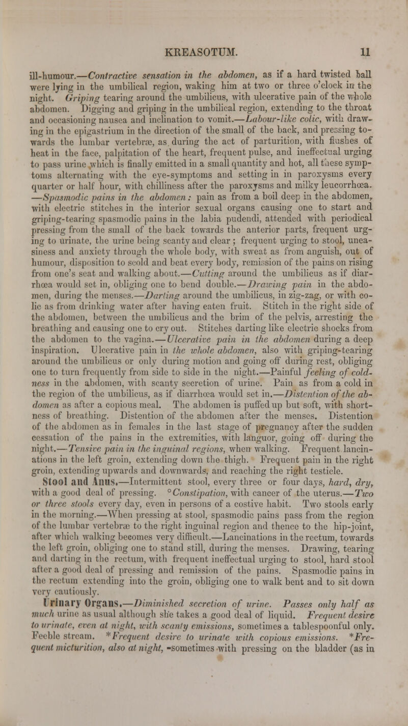 ill-humour.—Contractive sensation in the abdomen, as if a hard twisted hall were lying in the umbilical region, waking him at two or three o'clock in the night. Griping tearing around the umbilicus, with ulcerative pain of the whole abdomen. Digging and griping in the umbilical region, extending to the throat and occasioning nausea and inclination to vomit.—Labour-like colic, with draw- ing in the epigastrium in the direction of the small of the back, and pressing to- wards the lumbar vertebrae, as during the act of parturition, with flushes of heat in the face, palpitation of the heart, frequent pulse, and ineffectual urging to pass urine which is finally emitted in a small quantity and hot, all these symp- toms alternating with the eye-symptoms and setting in in paroxysms every quarter or half hour, with chilliness after the paroxysms and milky leucorrhcea. —Spasmodic pains in the abdomen: pain as from a boil deep in the abdomen, with electric stitches in the interior sexual organs causing one to start and griping-tearing spasmodic [tains in the labia pudendi, attended with periodical pressing from the small of the back towards the anterior parts, frequent urg- ing to urinate, the urine being scanty and clear ; frequent urging to stool, unea- siness and anxiety through the whole body, with sweat as from anguish, out of humour, disposition to scold and beat every body, remission of the pains on rising from one's seat and walking about.—Culling around the umbilicus as if diar- rhoea would set in, obliging one to bend double.—Drawing fain in the abdo- men, during the menses.—Darting around the umbilicus, in zig-zag, or with co- lic as from drinking water after having eaten fruit. Stitch in the right side of the abdomen, between the umbilicus and the brim of the pelvis, arresting the breathing and causing one to cry out. Stitches darting like electric shocks from the abdomen to the vagina.—Ulcerative pain in the abdomen during a deep inspiration. Ulcerative pain in the whole abdomen, also with griping-tearing around the umbilicus or only during motion and going off during rest, obliging one to turn frequently from side to side in the night.—Painful feeling of cold- ness in the abdomen, with scanty secretion of urine. Pain as from a cold in the region of the umbilicus, as if diarrhoea would set in.—Distention of the ab- domen as after a copious meal. The abdomen is puffed up but soft, with short- ness of breathing. Distention of the abdomen after the menses. Distention of the abdomen as in females in the last stage of pregnancy after the sudden cessation of the pains in the extremities, with languor, going off during the night.—Tensive pain in the inguinal regions, when walking. Frequent lancin- ations in the left groin, extending down the thigh. Frequent pain in the right groin, extending upwards and downwards, and reaching the right testicle. StOOl and AnilS.—Intermittent stool, every three or four days, hard, dry, with a good deal of pressing. pConstipation, with cancer of the uterus.—Two or three stools every day, even in persons of a costive habit. Two stools early in the morning.—When pressing at stool, spasmodic pains pass from the region of the lumbar vertebrae to the right inguinal region and thence to the hip-joint, after which walking becomes very difficult.—Lancinations in the rectum, towards the left groin, obliging one to stand still, during the menses. Drawing, tearing and darting in the rectum, with frequent ineffectual urging to stool, hard stool after a good deal of pressing and remission of the pains. Spasmodic pains in the rectum extending into the groin, obliging one to walk bent and to sit down very cautiously. ('Hilary Organs,—Diminished secretion of urine. Passes only half as much urine as usual although she takes a good deal of liquid. Frequent desire to urinate, eren at night, irilh scanty emissions, sometimes a tablespoonful only. Feeble stream. '■Frequent desire to urinate with copious emissions. *Fre- quent micturition, also at night, -sometimes with pressing on the bladder (as in