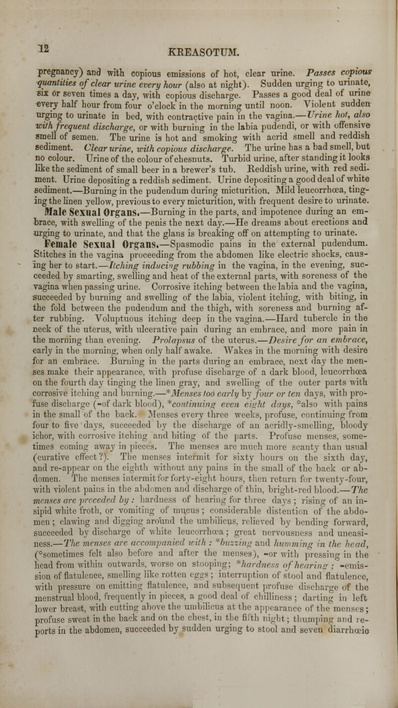 pregnancy) and with copious emissions of hot, clear urine. Passes copious quantities of clear urine every hour (also at night). Sudden urging to urinate, six Or seven times a day, with copious discharge. Passes a good deal of urine every half hour from four o'clock in the morning until noon. Violent sudden urging to urinate in bed, with contractive pain in the vagina.— Urine hot, also with frequent discharge, or with burning in the labia pudendi, or with offensive smell of semen. The urine is hot and smoking with acrid smell and reddish sediment. Clear urine, with copious discharge. The urine has a bad smell, but no colour. Urine of the colour of chesnuts. Turbid urine, after standing it looks like the sediment of small beer in a brewer's tub. Reddish urine, with red sedi- ment. Urine depositing a reddish sediment. Urine depositing a good deal of white sediment.—Burning in the pudendum during micturition. Mild leucorrhoea, ting- ing the linen yellow, previous to every micturition, with frequent desire to urinate. Male Sexual Organs.—Burning in the parts, and impotence during an em- brace, with swelling of the penis the next day.—He dreams about erections and urging to urinate, and that the glans is breaking off on attempting to urinate. Female Sexual Organs.—Spasmodic pains in the external pudendum. Stitches in the vagina proceeding from the abdomen like electric shocks, caus- ing her to start.—Itching inducing rubbing in the vagina, in the evening, suc- ceeded by smarting, swelling and heat of the external parts, with soreness of the vagina when passing m-ine. Corrosive itching between the labia and the vagina, succeeded by burning and swelling of the labia, violent itching, with biting, in the fold between the pudendum and the thigh, with soreness and burning af- ter rubbing. Voluptuous itching deep in the vagina.—Hard tubercle in the neck of the uterus, with ulcerative pain during an embrace, and more pain in the morning than evening. Prolapsus of the uterus.—Desire for an embrace, early in the morning', when only half awake. Wakes in the morning with desire for an embrace. Burning in the parts during an embrace, next day the men- ses make their appearance, with profuse discharge of a dark blood, leucorrhoea on the fourth day tinging the linen gray, and swelling of the outer parts with corrosive itching and burning.—*Menses too early by four or ten days, with pro- fuse discharge (-of dark blood), ^continuing even eight days, °also with pains in the small of the back. Menses every three weeks, profuse, continuing from four to five days, succeeded by the discharge of an acridly-smelling, bloody ichor, with corrosive itching and biting of the parts. Profuse menses, some- times coming away in pieces. The menses are much more scanty than usual (curative effect ?). The menses intermit for sixty hours on the sixth day, and re-appear on the eighth without any pains in the small of the back or ab- domen. The menses intermit for forty-eight hours, then return for twenty-four, with violent pains in the abdomen and discharge of thin, bright-red blood.—The menses are preceded by : hardness of hearing for three days ; rising of an in- sipid white froth, or vomiting of mucus; considerable distention of the abdo- men ; clawing and digging around the umbilicus, relieved by bending forward, succeeded by discharge of white leucorrhoea; great nervousness and uneasi- ness.—The menses are accompanied with : * buzzing and humming in the head, (°sometimes felt also before and after the menses), -or with pressing in the head from within outwards, worse on stooping; *hardnessofhearine; -emis- sion of flatulence, smelling like rotten egos ; interruption of stool and flatulence, with pressure on emitting flatulence, and subsequent profuse discharge of the menstrual blood, frequently in pieces, a good deal of chilliness ; darting in left lower breast, with cutting above the umbilicus at the appearance of the menses; profuse sweat in the back and on the chest, in the filth night; thumping and re- ports in the abdomen, succeeded by sudden urging to stool and seven diarrhceio