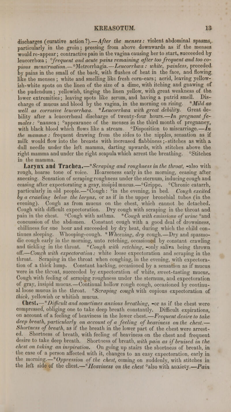 discharges (curative action?).—After the menses: violent abdominal spasms,, particularly in the groin; pressing from above downwards as if the menses would re-appear; contractive pain in the vagina causing her to start, succeeded by leucorrhoea ; °frequent and acute pains remaining after too frequent and too co- pious menstruation.—°Motrorrhagia.—Leucorrhaza : white, painless, preceded by pains in the small of the back, with flushes of heat in the face, and flowing like the menses ; white and smelling like fresh corn-ears; acrid, leaving yellow- ish-white spots on the linen of the size of a dime, with itching and gnawing of the pudendum; yellowish, tinging the linen yellow, with great weakness of the. lower extremities; leaving spots like serum, and having a putrid smell. Dis- charge of mucus and blood by the vagina, in the morning on rising. *Mild as well as corrosive leucorrhoza. *Leucorrhoza with great debility. Great de- bility after a leucorrhceal discharge of twenty-four hours.—In pregnant fe- males : °nausea; °appearance of the menses in the third month of pregnancy, with black blood which flows like a stream, disposition to miscarriage.—In the mamma: frequent drawing from the sides to the nipples, sensation as if milk would flow into the breasts with increased flabbiness ; • stitches as with a dull needle under the left mamma, darting upwards, with stitches above the right mamma and under the right scapula which arrest the breathing. °Stitches in the mamma. Larynx and Trachea.—*Scraping and roughness in the throat, -also with rough, hoarse tone of voice. Hoarseness early in the morning, ceasing after sneezing. Sensation of scraping roughness under the sternum, inducing cough and ceasing after expectorating a gray, insipid mucus.—°Grippe. °Chronic catarrh, particularly in old people.—*Cough: °in the evening, in bed. Cough excited by a crawling below the larynx, or as if in the upper bronchial tubes (in the evening). Cough as from mucus on the chest, which cannot be detached. Cough with difficult expectoration. Dry cough with scraping in the throat and pain in the chest. °Cough with asthma. * Cough with emissions of urine °and concussion of the abdomen. Constant cough with a good deal of drowsiness, chilliness for one hour and succeeded by dry heat, during which the child con- tinues sleeping. Whooping-cough. *Whcczing, dry cough.—Dry and spasmo- dic oough early in the morning, unto retching, occasioned by constant crawling and tickling in the throat. *Cough with retching, -only salira being thrown off.—Cough with expectoration: white loose expectoration and scraping in the throat. Scraping in the throat when coughing, in the evening, with expectora- tion of a thick lump. Constant hacking, occasioned by a sensation as if mucus were in the throat, succeeded by expectoration of white, sweet-tasting mucus. Cough with feeling of scraping roughness under the sternum, and expectoration of gray, insipid mucus.—Continual hollow rough cough, occasioned by continu- al louse mucus in the throat. °Scraping cough with copious expectoration of thick, yellowish or whitish mucus. CllCSt.—* Difficult and sometimes anxious breathing, -or as if the chest were compressed, obliging one to take deep breath constantly. Difficult expirations, on account of a feeling of heaviness in the lower chest.—Frequent desire to take deep breath, particularly on account of a feeling of heaviness onthe chest.— Shortness of breath, as if the breath in the lower part of the chest were arrest- ed. Shortness of breath, with feeling of heaviness on the chest and frequent desire to take deep breath. Shortness of breath, icith pain as if bruised in the chest on taking an inspiration. On going up stairs the shortness of breath, in the case of a person affected with it, changes to an easy expectoration, early in the morning.—* Oppression of the chest, coming on suddenly, with stitches in the left side of the chest.—^Heaviness on the chest °also with anxiety.—Pain